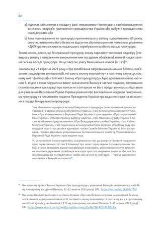 62
a) підлягає звільненню з посади у разі: неможливості виконувати свої повноваження
за станом здоров’я; припинення громадянства України або набуття громадянства
іншої держави або
b) його повноваження як прокурора припиняються у зв’язку з досягненням 65 років;
смертю; визнанням його безвісно відсутнім або оголошенням померлим; рішенням
КДКП про неможливість подальшого перебування особи на посаді прокурора.
Таким чином, дивно, що Генеральний прокурор, якому парламент висловив недовіру (оче-
видно у зв’язку з неналежним виконанням ним посадових обов’язків), може й надалі зали-
шатися на посаді прокурора. На це звертає увагу Венеційська комісія (п. 125)35
.
Законом від 23 вересня 2021 року «Про запобігання загрозам національній безпеці, пов’я-
заним із надмірним впливом осіб, які мають значну економічну та політичну вагу в суспіль-
ному житті (олігархів)» статтю 63 Закону «Про прокуратуру» було доповнено новою части-
ною 4, згідно з якою порушення вимог зазначеного Закону в частині подання, дотримання
строків подання декларації про контакти з олігархом чи його представником є підставою
для ухвалення Верховною Радою України рішення про висловлення недовіри Генерально-
му прокурору та письмового подання Президента України про надання згоди на звільнен-
ня з посади Генерального прокурора.
Таке обмеження торкнулося не лише Генерального прокурора: схожі положення одночасно
з’явилися і в законах «Про Службу безпеки України», «Про Антимонопольний комітет Укра-
їни», «Про Уповноваженого Верховної Ради України з прав людини», «Про Національний
банк України», «Про Центральну виборчу комісію», «Про Національну раду України з пи-
тань телебачення і радіомовлення», «Про Фонд державного майна України», «Про Кабінет
Міністрів України», «Про Національне антикорупційне бюро України», «Про Вищу раду пра-
восуддя» тощо і стосувалися відповідно голови Служби безпеки України та його заступ-
ників, голови і державних уповноважених Антимонопольного комітету, Уповноваженого
Верховної Ради України з прав людини тощо.
Усі ці положення Закону підлягають скасуванню як такі, що можуть становити порушення
прав, гарантованих статтею 8 Конвенції про захист прав людини і основоположних сво-
бод, а також залишають відкритими двері для зловживань, уможливлюючи легке звільнен-
ня ключових державних службовців внаслідок простого звернення до них особи, яка без
їхнього відома діє як представник особи, визначеної як «олігарх», — про це однозначно
висловилася Венеційська комісія36
.
35
Висновок на проєкт Закону України «Про прокуратуру», ухвалений Венеційською комісією на її 96-
му пленарному засіданні (Венеція, 11–12 жовтня 2013 року). URL: https://rm.coe.int/1680097f7d
36
Висновок Венеційської комісії на Закон України «Про запобігання загрозам національній безпеці,
пов’язаним із надмірним впливом осіб, які мають значну економічну та політичну вагу в суспільному
житті (олігархів)», ухвалений на її 135-му пленарному засіданні (Венеція, 9–10 червня 2023 року).
URL: https://www.venice.coe.int/webforms/documents/?pdf=CDL-AD(2023)018-e
 