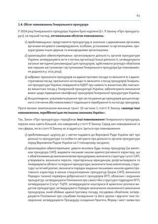 63
1.4. Обсяг повноважень Генерального прокурора
У 2014 році Генерального прокурора України було наділено (ст. 9 Закону «Про прокурату-
ру»), на перший погляд, оптимальним обсягом повноважень:
1) представницьких: представляти прокуратуру в зносинах з державними органами,
органами місцевого самоврядування, особами, установами та організаціями, про-
куратурами інших держав та міжнародними організаціями;
2) організаційно-адміністративних: організовувати діяльність органів прокуратури
України; затверджувати акти з питань організації їхньої діяльності; затверджувати
загальні методичні рекомендації для прокурорів; здійснювати розподіл обов’язків
між першим заступником і заступниками Генерального прокурора (це повноважен-
ня додалося у 2015 році);
3) кадрових: призначати прокурорів на адміністративні посади та звільняти їх з адміні-
стративних посад; призначати на посади та звільняти з посад прокурорів Генераль-
ної прокуратури України; повідомляти КДКП про наявність вакантних або тимчасо-
во вакантних посад у Генеральній прокуратурі України; забезпечувати виконання
вимог щодо підвищення кваліфікації прокурорів Генеральної прокуратури України;
4) дисциплінарних: ухвалювати рішення про застосування до прокурорів дисциплінар-
ного стягнення або неможливості подальшого перебування їх на посаді прокурора.
Проте велике занепокоєння викликає пункт 10 частини 1 статті 9 Закону «виконує інші
повноваження, передбачені цим та іншими законами України».
Так, Закон «Про прокуратуру» передбачає інші повноваження Генерального прокурора,
перелік яких навіть більший, ніж наведений у статті 9 Закону. Серед них повноваження і в
тих сферах, які в статті 9 Закону не згадуються. Ідеться про повноваження:
1) представницькі: щороку до 1 квітня подавати до Верховної Ради України звіт про
діяльність прокуратури та особисто звітувати про діяльність органів прокуратури
перед Верховною Радою України на її пленарному засіданні;
2) організаційно-адміністративні: давати вказівки будь-якому прокурору (за винят-
ком прокурора САП); видавати письмові накази адміністративного характеру, що
є обов’язковими до виконання всіма прокурорами; визначати структуру і штат САП;
утворювати, визначати перелік, територіальну юрисдикцію, реорганізовувати та
ліквідовувати обласні та окружні прокуратури, визначати їхню компетенцію, струк-
туру і штатний розпис; визначати порядок видання письмових наказів адміністра-
тивного характеру в межах спеціалізованих прокуратур (окрім САП); визначати
Порядок таємної перевірки доброчесності прокурорів ОГП, обласних і окружних
прокуратур; затверджувати Положення про самостійні структурні підрозділи ОГП;
затверджувати Статут ТЦПУ; затверджувати кошториси й щомісячні розписи ви-
датків прокуратури; затверджувати Порядок визначення неналежного виконання
прокурором, який обіймає адміністративну посаду, посадових обов’язків; затвер-
джувати Положення про службове посвідчення та його зразок і вручати таке по-
свідчення; затверджувати Процедуру складення Присяги, Форму і зміст заяви про
 