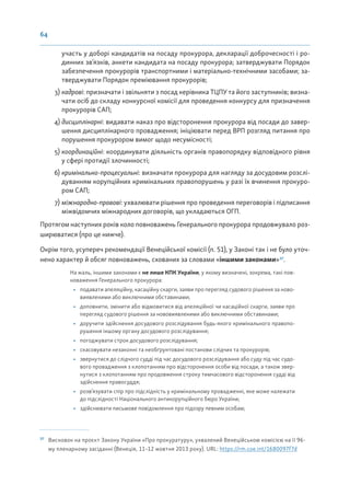 64
участь у доборі кандидатів на посаду прокурора, декларації доброчесності і ро-
динних зв’язків, анкети кандидата на посаду прокурора; затверджувати Порядок
забезпечення прокурорів транспортними і матеріально-технічними засобами; за-
тверджувати Порядок преміювання прокурорів;
3) кадрові: призначати і звільняти з посад керівника ТЦПУ та його заступників; визна-
чати осіб до складу конкурсної комісії для проведення конкурсу для призначення
прокурорів САП;
4) дисциплінарні: видавати наказ про відсторонення прокурора від посади до завер-
шення дисциплінарного провадження; ініціювати перед ВРП розгляд питання про
порушення прокурором вимог щодо несумісності;
5) координаційні: координувати діяльність органів правопорядку відповідного рівня
у сфері протидії злочинності;
6) кримінально-процесуальні: визначати прокурора для нагляду за досудовим розслі-
дуванням корупційних кримінальних правопорушень у разі їх вчинення прокуро-
ром САП;
7) міжнародно-правові: ухвалювати рішення про проведення переговорів і підписання
міжвідомчих міжнародних договорів, що укладаються ОГП.
Протягом наступних років коло повноважень Генерального прокурора продовжувало роз-
ширюватися (про це нижче).
Окрім того, усупереч рекомендації Венеційської комісії (п. 51), у Законі так і не було уточ-
нено характер й обсяг повноважень, схованих за словами «іншими законами»37
.
На жаль, іншими законами є не лише КПК України, у якому визначені, зокрема, такі пов-
новаження Генерального прокурора:
• подавати апеляційну, касаційну скарги, заяви про перегляд судового рішення за ново-
виявленими або виключними обставинами;
• доповнити, змінити або відмовитися від апеляційної чи касаційної скарги, заяви про
перегляд судового рішення за нововиявленими або виключними обставинами;
• доручити здійснення досудового розслідування будь-якого кримінального правопо-
рушення іншому органу досудового розслідування;
• погоджувати строк досудового розслідування;
• скасовувати незаконні та необґрунтовані постанови слідчих та прокурорів;
• звернутися до слідчого судді під час досудового розслідування або суду під час судо-
вого провадження з клопотанням про відсторонення особи від посади, а також звер-
нутися з клопотанням про продовження строку тимчасового відсторонення судді від
здійснення правосуддя;
• розв’язувати спір про підслідність у кримінальному провадженні, яке може належати
до підслідності Національного антикорупційного бюро України;
• здійснювати письмове повідомлення про підозру певним особам;
37
Висновок на проєкт Закону України «Про прокуратуру», ухвалений Венеційською комісією на її 96-
му пленарному засіданні (Венеція, 11–12 жовтня 2013 року). URL: https://rm.coe.int/1680097f7d
 