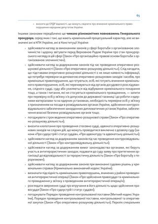 65
• вносити до ЄРДР відомості, що можуть свідчити про вчинення кримінального право-
порушення народним депутатом України.
Іншими законами передбачено ще чимало різноманітних повноважень Генерального
прокурора, серед яких і такі, що мають кримінальний процесуальний характер, але не ви-
значені ані в КПК України, ані в Конституції України:
• здійснювати нагляд за виконанням законів у сфері боротьби з організованою зло-
чинністю і щороку звітувати перед Верховною Радою України про стан прокурор-
ського нагляду в цій сфері (Закон «Про організаційно-правові основи боротьби з ор-
ганізованою злочинністю»);
• здійснювати нагляд за додержанням законів під час проведення оперативно-роз-
шукової діяльності (Закон «Про оперативно-розшукову діяльність»). Слід нагадати,
що підставами оперативно-розшукової діяльності є не лише наявність інформації,
що потребує перевірки за допомогою оперативно-розшукових заходів і засобів, про
кримінальні правопорушення, що готуються, осіб, які готують вчинення криміналь-
ного правопорушення, осіб, які переховуються від органів досудового розслідуван-
ня, слідчого судді, суду або ухиляються від відбування кримінального покарання
тощо, а також і питання, які не стосуються кримінального провадження, — запити
про перевірку осіб у зв’язку з їх допуском до державної таємниці і до роботи з ядер-
ними матеріалами та на ядерних установках, необхідність перевірки осіб у зв’язку
з призначенням на посади в розвідувальних органах України, здійснення контрроз-
відувального забезпечення закордонних дипломатичних установ України, забезпе-
чення власної безпеки розвідувальних органів тощо;
• погоджувати строк ведення оперативно-розшукової справи (Закон «Про оператив-
но-розшукову діяльність»);
• вносити клопотання про проведення стосовно судді, адвоката оперативно-розшу-
кових заходів чи слідчих дій, що можуть проводитися виключно з дозволу суду (за-
кони «Про судоустрій і статус суддів», «Про адвокатуру та адвокатську діяльність»);
• здійснювати нагляд за додержанням законів під час проведення контррозвідуваль-
ної діяльності (Закон «Про контррозвідувальну діяльність»);
• здійснювати нагляд за додержанням вимог законодавства органами, які беруть
участь в антитерористичних заходах; подавати до суду заяву про притягнення ор-
ганізації до відповідальності за терористичну діяльність (Закон «Про боротьбу з те-
роризмом»);
• здійснювати нагляд за додержанням законів при виконанні судових рішень у кри-
мінальних справах (Кримінально-виконавчий кодекс України);
• визначати підслідність кримінальних правопорушень, вчинених у районі проведен-
ня антитерористичної операції (Закон «Про здійснення правосуддя та кримінально-
го провадження у зв’язку з проведенням антитерористичної операції»);
• розглядати звернення судді про втручання в його діяльність щодо здійснення пра-
восуддя (Закон «Про судоустрій і статус суддів»);
• погоджувати Порядок проведення контрольованої поставки (Митний кодекс Укра-
їни), Порядок проведення контрольованої поставки, контрольованої та оператив-
ної закупок (Закон «Про оперативно-розшукову діяльність»), Перелік спеціальних
 