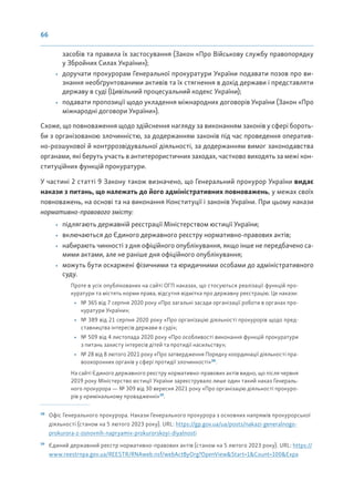 66
засобів та правила їх застосування (Закон «Про Військову службу правопорядку
у Збройних Силах України»);
• доручати прокурорам Генеральної прокуратури України подавати позов про ви-
знання необґрунтованими активів та їх стягнення в дохід держави і представляти
державу в суді (Цивільний процесуальний кодекс України);
• подавати пропозиції щодо укладення міжнародних договорів України (Закон «Про
міжнародні договори України»).
Схоже, що повноваження щодо здійснення нагляду за виконанням законів у сфері бороть-
би з організованою злочинністю, за додержанням законів під час проведення оператив-
но-розшукової й контррозвідувальної діяльності, за додержанням вимог законодавства
органами, які беруть участь в антитерористичних заходах, частково виходять за межі кон-
ституційних функцій прокуратури.
У частині 2 статті 9 Закону також визначено, що Генеральний прокурор України видає
накази з питань, що належать до його адміністративних повноважень, у межах своїх
повноважень, на основі та на виконання Конституції і законів України. При цьому накази
нормативно-правового змісту:
• підлягають державній реєстрації Міністерством юстиції України;
• включаються до Єдиного державного реєстру нормативно-правових актів;
• набирають чинності з дня офіційного опублікування, якщо інше не передбачено са-
мими актами, але не раніше дня офіційного опублікування;
• можуть бути оскаржені фізичними та юридичними особами до адміністративного
суду.
Проте в усіх опублікованих на сайті ОГП наказах, що стосуються реалізації функцій про-
куратури та містять норми права, відсутня відмітка про державну реєстрацію. Це накази:
• № 365 від 7 серпня 2020 року «Про загальні засади організації роботи в органах про-
куратури України»;
• № 389 від 21 серпня 2020 року «Про організацію діяльності прокурорів щодо пред-
ставництва інтересів держави в суді»;
• № 509 від 4 листопада 2020 року «Про особливості виконання функцій прокуратури
з питань захисту інтересів дітей та протидії насильству»;
• № 28 від 8 лютого 2021 року «Про затвердження Порядку координації діяльності пра-
воохоронних органів у сфері протидії злочинності»38
.
На сайті Єдиного державного реєстру нормативно-правових актів видно, що після червня
2019 року Міністерство юстиції України зареєструвало лише один такий наказ Генераль-
ного прокурора — № 309 від 30 вересня 2021 року «Про організацію діяльності прокуро-
рів у кримінальному провадженні»39
.
38
Офіс Генерального прокурора. Накази Генерального прокурора з основних напрямів прокурорської
діяльності (станом на 5 лютого 2023 року). URL: https://gp.gov.ua/ua/posts/nakazi-generalnogo-
prokurora-z-osnovnih-napryamiv-prokurorskoyi-diyalnosti
39
Єдиний державний реєстр нормативно-правових актів (станом на 5 лютого 2023 року). URL: https://
www.reestrnpa.gov.ua/REESTR/RNAweb.nsf/webActByOrg?OpenView&Start=1&Count=100&Expa
 