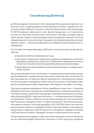 Стислий виклад (Summary)
До 2014 року функції, призначення і місія прокуратури були видозмінені порівняно з ра-
дянським часом і супроводжувалися низкою перехідних положень, передбачених Кон-
ституцією України 1996 року. Ухвалення у 2014 році Закону України «Про прокуратуру»
№ 1697-VII дозволило переглянути як зміст функцій прокуратури, так і її призначення
в суспільстві. Також було посилено гарантії незалежності прокурора, закладено поділ на
адміністративні посади й посади прокурорів органів прокуратури, визначено остаточну
ліквідацію функцій загального нагляду та досудового розслідування кримінальних право-
порушень, урешті — підготовлено фундамент для побудови органів прокурорського са-
моврядування.
Конституційні зміни щодо правосуддя у 2016 році остаточно визначили такі функції про-
куратури:
1) підтримання публічного обвинувачення в суді;
2) організація й процесуальне керівництво досудовим розслідуванням, розв’язання
відповідно до закону інших питань під час кримінального провадження, нагляд за
негласними та іншими слідчими й розшуковими діями органів правопорядку;
3) представництво інтересів держави в суді у виключних випадках і в порядку, що ви-
значені законом.
При цьому розмежування між «організацією» та «процесуальним керівництвом» досудо-
вим розслідуванням є предметом дискусії до сьогодні, адже їхній зміст не визначено на
рівні законодавства, а на практиці ці функції перетинаються з повноваженнями керівни-
ків органів досудового розслідування. Проте саме ці зміни до Конституції України утвер-
дили роль прокуратури в Розділі «Правосуддя», тобто віднесли її до судової гілки влади.
Структура прокуратури відповідно до Закону передбачала чотири ланки — Генеральну
прокуратуру, регіональні прокуратури, місцеві прокуратури та військові прокуратури. Із
часом було утворено спеціалізовані прокуратури, насамперед Спеціалізовану антикоруп-
ційну прокуратуру (2015) з гарантіями автономності — на правах департаменту Генераль-
ної прокуратури. Пізніше, у 2019 році, система органів прокуратури стала триланковою:
Офіс Генерального прокурора, обласні та окружні прокуратури. Такі реорганізації дозво-
лили провести конкурси / атестацію прокурорів у 2015, 2019–2021 роках, поступово ско-
ротити загальну чисельність прокурорів й оновити їхній склад. Більшість змін видається
малоуспішною, а порушення гарантій незалежності прокурора та подекуди встановлена
у 2023 році неконституційність процедури атестації не сприяє розвитку цього органу.
Посада Генерального прокурора, як і будь-якого іншого прокурора, політично нейтральна,
але має політичний порядок призначення і звільнення. На жаль, відсутність конкурсних
 