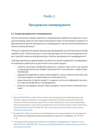 Розділ 2.
Прокурорське самоврядування
2.1. Засади прокурорського самоврядування
Питання визначення порядку здійснення самоврядування здебільшого віднесено на роз-
суд законодавця, адже не існує жодних міжнародних норм, які б регулювали створення та
функціонування органів прокурорського самоврядування, про що зазначала Венеційська
комісія у своєму Висновку43
.
У більшості європейських держав прокуратура підпорядковується міністерству юстиції або
судовій системі. Залежно від місця та ролі прокуратури в системі органів державної вла-
ди в тому або іншому вигляді функціонують й органи прокурорського самоврядування44
.
З досвіду європейських держав відомо, що діяльність органів професійного самоврядуван-
ня спрямована здебільшого на досягнення таких цілей і завдань:
• сприяння організації професійної діяльності, зокрема через участь цих органів
у процедурах допуску до професії (ліцензуванні) та виключення з професії (дис-
кваліфікації);
• підвищення професійного рівня членів професії, а також сприяння підготовці осіб,
котрі претендують на право займатися такою діяльністю;
• представництво інтересів професії та надання суспільству інформації про діяль-
ність органів професійного самоврядування;
• розвиток міжнародних зв’язків, обмін досвідом з аналогічними іноземними орга-
нами45
.
43
Висновок № 667/2012 на проєкт Закону України «Про прокуратуру» (підготовлений українською
Комісією зі зміцнення демократії та утвердження верховенства права), ухвалений Венеційською
комісією на її 92-му пленарному засіданні (12–13 жовтня 2012 року) на основі коментарів Джеймса
Гамільтона (тимчасового члена комісії, Ірландія), Йоргена Стіна Соренсена (члена комісії, Данія), Ганни
Сухоцької (членкині комісії, Польща). URL: https://pravo.org.ua/vysnovok-shhodo-proektu-zakonu-
ukrayiny-pro-prokuraturu/
44
Безкровний Є. А. Мета прокурорського самоврядування крізь призму європейського законодавства.
Вісник Луганського державного університету внутрішніх справ імені Е. О. Дідоренка. 2017. № 1(77).
С. 38.
45
Слюсаревський М. Самодіяльне регулювання чи професійне самоврядування? // Дзеркало тижня,
випуск № 36, 01.–08.10.2010. URL: https://zn.ua/ukr/LAW/samodiyalne_regulyuvannya_chi_profesiyne_
samovryaduvannya.html
 