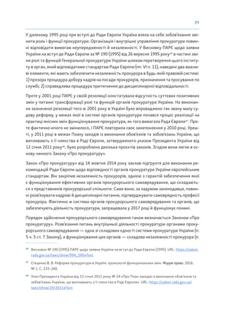 71
У далекому 1995 році при вступі до Ради Європи Україна взяла на себе зобов’язання змі-
нити роль і функції прокуратури. Організація і внутрішнє управління прокуратури повин-
ні відповідати вимогам неупередженості й незалежності. У Висновку ПАРЄ щодо заявки
України на вступ до Ради Європи за № 190 (1995) від 26 вересня 1995 року46
в частині змі-
ни ролі та функцій Генеральної прокуратури України шляхом перетворення цього інститу-
ту в орган, який відповідатиме стандартам Ради Європи (пп. VI п. 11), наведені два важли-
ві елементи, які мають забезпечити незалежність прокурора в будь-якій правовій системі:
1) прозора процедура добору кадрів на посади прокурорів, призначення та просування по
службі; 2) справедлива процедура притягнення до дисциплінарної відповідальності.
Проте у 2001 році ПАРЄ у своїй резолюції констатувала відсутність суттєвих позитивних
змін у питанні трансформації ролі та функцій органів прокуратури України. На виконан-
ня зазначеної резолюції того ж 2001 року в Україні було впроваджено так звану малу су-
дову реформу, у межах якої в системі органів прокуратури почався процес реалізації на
практиці якісних змін функціонування прокуратури, як того вимагала Рада Європи47
. Про-
те фактично нічого не змінилося, і ПАРЄ повторила своє занепокоєння у 2010 році. Уреш-
ті, у 2011 році в межах Плану заходів із виконання обов’язків та зобов’язань України, що
випливають з її членства в Раді Європи, затвердженого указом Президента України від
12 січня 2011 року48
, було розроблено декілька проєктів законів. Згодом вони лягли в ос-
нову чинного Закону «Про прокуратуру».
Закон «Про прокуратуру» від 14 жовтня 2014 року заклав підґрунтя для виконання ре-
комендацій Ради Європи щодо відповідності органів прокуратури України європейським
стандартам. Він закріпив незалежність прокурорів, однією з гарантій забезпечення якої
є функціонування ефективних органів прокурорського самоврядування, що складають-
ся з представників прокурорської спільноти. Саме вони, за задумом законодавця, повин-
ні розв’язувати кадрові й дисциплінарні питання, підтверджувати самоврядність професії
прокурора. Фактично ж система органів прокурорського самоврядування та органів, що
забезпечують діяльність прокуратури, запрацювала у 2017 році й функціонує понині.
Порядок здійснення прокурорського самоврядування також визначається Законом «Про
прокуратуру». Розв’язання питань внутрішньої діяльності прокуратури органами проку-
рорського самоврядування — одна зі складових єдності системи прокуратури України (п.
5 ч. 5 ст. 7 Закону), а функціонування цих органів — складова незалежності прокурора (п.
46
Висновок № 190 (1995) ПАРЄ щодо заявки України на вступ до Ради Європи (1995). URL: https://zakon.
rada.gov.ua/laws/show/994_590#Text
47
Стеценко В. В. Реформа прокуратури в Україні: хронологія функціональних змін. Форум права. 2016.
№ 1. С. 233–240.
48
Указ Президента України від 12 січня 2011 року № 24 «Про План заходів із виконання обов’язків та
зобов’язань України, що випливають з її членства в Раді Європи». URL: https://zakon.rada.gov.ua/
laws/show/24/2011#Text.
 