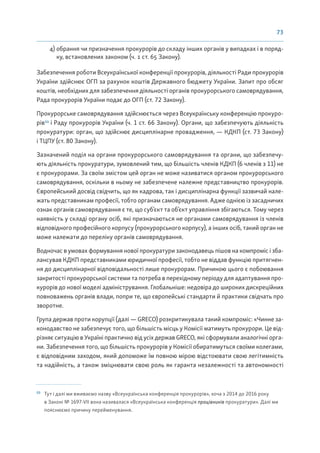 73
4) обрання чи призначення прокурорів до складу інших органів у випадках і в поряд-
ку, встановлених законом (ч. 1 ст. 65 Закону).
Забезпечення роботи Всеукраїнської конференції прокурорів, діяльності Ради прокурорів
України здійснює ОГП за рахунок коштів Державного бюджету України. Запит про обсяг
коштів, необхідних для забезпечення діяльності органів прокурорського самоврядування,
Рада прокурорів України подає до ОГП (ст. 72 Закону).
Прокурорське самоврядування здійснюється через Всеукраїнську конференцію прокуро-
рів53
і Раду прокурорів України (ч. 1 ст. 66 Закону). Органи, що забезпечують діяльність
прокуратури: орган, що здійснює дисциплінарне провадження, — КДКП (ст. 73 Закону)
і ТЦПУ (ст. 80 Закону).
Зазначений поділ на органи прокурорського самоврядування та органи, що забезпечу-
ють діяльність прокуратури, зумовлений тим, що більшість членів КДКП (6 членів з 11) не
є прокурорами. За своїм змістом цей орган не може називатися органом прокурорського
самоврядування, оскільки в ньому не забезпечене належне представництво прокурорів.
Європейський досвід свідчить, що як кадрова, так і дисциплінарна функції зазвичай нале-
жать представникам професії, тобто органам самоврядування. Адже однією із засадничих
ознак органів самоврядування є те, що суб’єкт та об’єкт управління збігаються. Тому через
наявність у складі органу осіб, які призначаються не органами самоврядування із членів
відповідного професійного корпусу (прокурорського корпусу), а інших осіб, такий орган не
може належати до переліку органів самоврядування.
Водночас в умовах формування нової прокуратури законодавець пішов на компроміс і зба-
лансував КДКП представниками юридичної професії, тобто не віддав функцію притягнен-
ня до дисциплінарної відповідальності лише прокурорам. Причиною цього є побоювання
закритості прокурорської системи та потреба в перехідному періоду для адаптування про-
курорів до нової моделі адміністрування. Глобальніше: недовіра до широких дискреційних
повноважень органів влади, попри те, що європейські стандарти й практики свідчать про
зворотне.
Група держав проти корупції (далі — GRECO) розкритикувала такий компроміс: «Чинне за-
конодавство не забезпечує того, що більшість місць у Комісії матимуть прокурори. Це від-
різняє ситуацію в Україні практично від усіх держав GRECO, які сформували аналогічні орга-
ни. Забезпечення того, що більшість прокурорів у Комісії обиратимуться своїми колегами,
є відповідним заходом, який допоможе їм повною мірою відстоювати свою легітимність
та надійність, а також зміцнювати свою роль як гаранта незалежності та автономності
53
Тут і далі ми вживаємо назву «Всеукраїнська конференція прокурорів», хоча з 2014 до 2016 року
в Законі № 1697-VII вона називалася «Всеукраїнська конференція працівників прокуратури». Далі ми
пояснюємо причину перейменування.
 