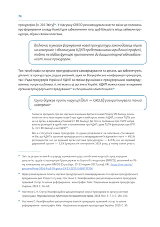 74
прокурорів» (п. 216 Звіту)54
. У підсумку GRECO рекомендувала внести зміни до положень
про формування складу Комісії для забезпечення того, щоб більшість місць займали про-
курори, обрані своїми колегами.
Водночас в умовах формування нової прокуратури законодавець пішов
на компроміс і збалансував КДКП представниками юридичної професії,
тобто не віддав функцію притягнення до дисциплінарної відповідаль-
ності лише прокурорам.
Тож такий поділ на органи прокурорського самоврядування та органи, що забезпечують
діяльність прокуратури, радше умовний, адже як Всеукраїнська конференція прокурорів,
так і Рада прокурорів України й КДКП за своїми функціями є прокурорським самовряду-
ванням, попри особливості, які мають ці органи в Україні. КДКП можна назвати окремим
органом прокурорського врядування55
зі спеціальною компетенцією56
.
Група держав проти корупції (далі — GRECO) розкритикувала такий
компроміс:
Також не зрозуміло, про які «органи» в множині йдеться в назві Розділу VIII Закону, оскіль-
ки він містить лише норми глави 3 про один такий орган, яким є КДКП, а також ТЦПУ, але
це не орган, а державна установа (ст. 80 Закону). До того ж положення про ТЦПУ непра-
вильно розміщені в одній главі з положеннями про КДКП, адже ТЦПУ функціонує при ОГП
(ч. 3 ст. 80 Закону), а не КДКП57
.
Що ж стосується самих прокурорів, то думки розділилися: на запитання «Чи вважає-
те Ви, що КДКП є органом прокурорського самоврядування?» відповіли «так» — 49,1%
респондентів; «ні, це окремий орган системи прокуратури» — 47,4%; «ні, це окремий
державний орган» — 3,5% (результати опитування 2019 року, у якому взяли участь
54
Звіт за результатами 4-го раунду оцінювання щодо запобігання корупції серед народних
депутатів, суддів та прокурорів Групи держав по боротьбі з корупцією (GRECO), ухвалений на 76-
му пленарному засіданні GRECO (Страсбург, 17–23 червня 2017 року). URL: https://rm.coe.int/
grecoeval4rep-2016-9-p3-76-greco-19-23-2017-/1680737206.
55
Щодо розмежування понять «органи прокурорського самоврядування» та «органи прокурорського
врядування» див. Розділ 1.2 у вид.: Костенко С. Кваліфікаційно-дисциплінарна комісія прокурорів:
правовий статус та шляхи реформування : монографія. Київ : Національна академія прокуратури
України, 2019. С. 36–60.
56
Костенко С. К. Статус Кваліфікаційно-дисциплінарної комісії прокурорів як органу системи
правосуддя. Науковий вісник публічного та приватного права. 2018. Вип. 5. Т. 3. С. 146–153.
57
Костенко С. Кваліфікаційно-дисциплінарна комісія прокурорів: правовий статус та шляхи
реформування : монографія. Київ : Національна академія прокуратури України, 2019. С. 30.
 