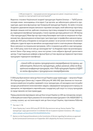 75
2 446 респондентів — прокурорів органів прокуратури всіх рівнів і спеціалізації, які роз-
ташовані на території дев’яти регіонів України)58
.
Водночас стосовно Національної академії прокуратури України (пізніше — ТЦПУ) різних
поглядів немає: законодавець чітко відніс її до органів, що забезпечують діяльність про-
куратури, адже вона функціонує при Генеральній прокуратурі України. За своїм статусом
Академія є державним вищим навчально-науковим закладом, який забезпечує підготовку
фахівців з вищою освітою, здійснює спеціальну підготовку кандидатів на посаду прокуро-
ра, підвищення кваліфікації прокурорів, а також науково-дослідну діяльність (ст. 80 Закону
«Про прокуратуру»). Мова йде про підготовку бакалаврів і магістрів за спеціальністю «Пра-
вознавство», функціонування аспірантури / докторантури та професійне навчання проку-
рорів. До 2015 року в Академію на конкурсних умовах і за вступним іспитом на навчання
набирали студентів-юристів звичайних закладів вищої освіти з освітнім рівнем «бакалавр».
Вони навчалися за спеціальною програмою, тобто готувалися до роботи саме прокурора-
ми. З 2015 року, коли після змін до законодавства59
на Академію перестав розповсюджу-
ватися Закон «Про вищу освіту», вона поступово стала набувати функцій тренінгового
центру. У ході подальших реформ ці функції були суттєво звужені до первинної підготовки
прокурорів і підвищення кваліфікації.
...такий поділ на органи прокурорського самоврядування та органи, що
забезпечують діяльність прокуратури, радше умовний, адже як Всеу-
країнськаконференціяпрокурорів,такіРадапрокурорівУкраїнийКДКП
за своїми функціями є прокурорським самоврядуванням.
У 2016 році були внесені зміни до Конституції України щодо правосуддя — вилучено Розділ
VII «Прокуратура» (Закон від 2 червня 2016 року № 1401-VIII). Цим Законом не тільки ви-
значено новий конституційно-правовий статус прокуратури, а й закладено конституційні
засади для розв’язання низки важливих завдань з формування прокурорського корпусу на
принципах, які відповідають європейським стандартам у цій галузі та статусу прокурорів
як представників системи правосуддя.
Перед ухваленням відповідних змін до Конституції України на 104-му пленарному засідан-
ні Венеційської комісії було ухвалено Остаточний висновок (документ CDL-AD(2015)02760
),
у якому сказано, що «остання версія змін до Конституції України, підготовлена Робочою
58
Там само. С. 96.
59
Закон України від 2 липня 2015 року № 578-VIII «Про внесення змін до Закону України “Про
прокуратуру” щодо удосконалення та особливостей застосування окремих положень». URL: https://
zakon.rada.gov.ua/laws/show/578-19/ed20160101#Text
60
Opinion on the Proposed Amendments to the Constitution of Ukraine regarding the Judiciary as approved
by the Constitutional Commission on 4 September 2015 adopted by the Venice Commission at its
 