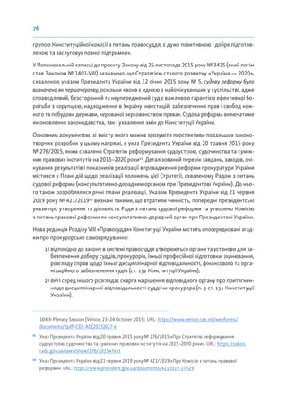 76
групою Конституційної комісії з питань правосуддя, є дуже позитивною і добре підготов-
леною та заслуговує повної підтримки».
У Пояснювальній записці до проєкту Закону від 25 листопада 2015 року № 3425 (який потім
став Законом № 1401-VIII) зазначено, що Стратегією сталого розвитку «Україна — 2020»,
схваленою указом Президента України від 12 січня 2015 року № 5, судову реформу було
визначено як першочергову, оскільки «вона є однією з найочікуваніших у суспільстві, адже
справедливий, безсторонній та неупереджений суд є важливою гарантією ефективної бо-
ротьби з корупцією, надходження в Україну інвестицій, забезпечення прав і свобод кож-
ного та побудови держави, керованої верховенством права». Судова реформа включатиме
як оновлення законодавства, так і ухвалення змін до Конституції України.
Основним документом, зі змісту якого можна зрозуміти перспективи подальших законо-
творчих розробок у цьому напрямі, є указ Президента України від 20 травня 2015 року
№ 276/2015, яким схвалено Стратегію реформування судоустрою, судочинства та суміж-
них правових інститутів на 2015–2020 роки61
. Деталізований перелік завдань, заходів, очі-
куваних результатів і показників реалізації впровадження реформи прокуратури України
містився у Плані дій щодо реалізації положень цієї Стратегії, схваленому Радою з питань
судової реформи (консультативно-дорадчим органом при Президентові України). До ньо-
го також розроблялися річні плани реалізації. Указом Президента України від 21 червня
2019 року № 421/201962
визнані такими, що втратили чинність, попередні президентські
укази про утворення та діяльність Ради з питань судової реформи та утворено Комісію
з питань правової реформи як консультативно-дорадчий орган при Президентові України.
Нова редакція Розділу VIII «Правосуддя» Конституції України містить опосередковані згад-
ки про прокурорське самоврядування:
1) відповідно до закону в системі правосуддя утворюються органи та установи для за-
безпечення добору суддів, прокурорів, їхньої професійної підготовки, оцінювання,
розгляду справ щодо їхньої дисциплінарної відповідальності, фінансового та орга-
нізаційного забезпечення судів (ст. 131 Конституції України);
2) ВРП серед іншого розглядає скарги на рішення відповідного органу про притягнен-
ня до дисциплінарної відповідальності судді чи прокурора (п. 3 ст. 131 Конституції
України).
104th Plenary Session (Venice, 23–24 October 2015). URL: https://www.venice.coe.int/webforms/
documents/?pdf=CDL-AD(2015)027-e
61
Указ Президента України від 20 травня 2015 року № 276/2015 «Про Стратегію реформування
судоустрою, судочинства та суміжних правових інститутів на 2015–2020 роки». URL: https://zakon.
rada.gov.ua/laws/show/276/2015#Text
62
Указ Президента України від 21 червня 2019 року № 421/2019 «Про Комісію з питань правової
реформи». URL: https://www.president.gov.ua/documents/4212019-27629
 