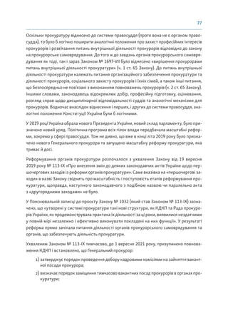 77
Оскільки прокуратуру віднесено до системи правосуддя (проте вона не є органом право-
суддя), то було б логічно поширити аналогічні положення про захист професійних інтересів
прокурорів і розв’язання питань внутрішньої діяльності прокурорів відповідно до закону
на прокурорське самоврядування. До того ж до завдань органів прокурорського самовря-
дування як тоді, так і зараз Законом № 1697-VII було віднесено «вирішення прокурорами
питань внутрішньої діяльності прокуратури» (ч. 1 ст. 65 Закону). До питань внутрішньої
діяльності прокуратури належать питання організаційного забезпечення прокуратури та
діяльності прокурорів, соціального захисту прокурорів і їхніх сімей, а також інші питання,
що безпосередньо не пов’язані з виконанням повноважень прокурорів (ч. 2 ст. 65 Закону).
Іншими словами, законодавець відокремлює добір, професійну підготовку, оцінювання,
розгляд справ щодо дисциплінарної відповідальності суддів та аналогічні механізми для
прокурорів. Водночас внаслідок віднесення і перших, і других до системи правосуддя, ана-
логічні положення Конституції України були б логічними.
У 2019 році Україна обрала нового Президента України, новий склад парламенту, було при-
значено новий уряд. Політична програма всіх гілок влади передбачала масштабні рефор-
ми, зокрема у сфері правосуддя. Тож не дивно, що вже в кінці літа 2019 року було призна-
чено нового Генерального прокурора та запущено масштабну реформу прокуратури, яка
триває й досі.
Реформування органів прокуратури розпочалося з ухвалення Закону від 19 вересня
2019 року № 113-ІХ «Про внесення змін до деяких законодавчих актів України щодо пер-
шочергових заходів із реформи органів прокуратури». Саме вказівка на «першочергові за-
ходи» в назві Закону свідчить про масштабність і поступовість етапів реформування про-
куратури, щоправда, наступного законодавчого з подібною назвою чи паралельно акта
з «другорядними заходами» не було.
У Пояснювальній записці до проєкту Закону № 1032 (який став Законом № 113-ІХ) зазна-
чено, що «утворені у системі прокуратури такі нові структури, як КДКП та Рада прокуро-
рів України, як продемонструвала практика їх діяльності за ці роки, виявилися нездатними
у повній мірі незалежно і ефективно виконувати покладені на них функції». У результаті
реформа прямо зачіпала питання діяльності органів прокурорського самоврядування та
органів, що забезпечують діяльність прокуратури.
Ухваленим Законом № 113-ІХ тимчасово, до 1 вересня 2021 року, призупинено повнова-
ження КДКП і встановлено, що Генеральний прокурор:
1) затверджує порядок проведення добору кадровими комісіями на зайняття вакант-
ної посади прокурора;
2) визначає порядок заміщення тимчасово вакантних посад прокурорів в органах про-
куратури;
 