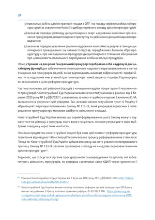 78
3) призначає осіб на адміністративні посади в ОГП і на посаду керівника обласної про-
куратури (за схваленням Комісії з добору керівного складу органів прокуратури);
4) визначає порядок розгляду дисциплінарних скарг кадровими комісіями про вчи-
нення прокурором дисциплінарного проступку та здійснення дисциплінарного про-
вадження;
5) визначає порядок ухвалення рішення кадровими комісіями за результатами дисци-
плінарного провадження і за наявності підстав, передбачених Законом «Про про-
куратуру», про накладення на прокурора дисциплінарного стягнення або рішення
про неможливість подальшого перебування особи на посаді прокурора.
Отже, строком на два роки Генеральний прокурор перебрав на себе кадрову й дисци-
плінарну функції для забезпечення «повноцінного кадрового перезавантаження з метою
очищення лав прокурорів від осіб, які не відповідають вимогам доброчесності і професій-
ності» та подолання «негативної практики корпоративної закритості професії прокурора»,
як зазначалося в цілях реформи прокуратури.
Частину положень цієї реформи (підходів з «очищення кадрів» попри гарантії незалежнос-
ті прокурора) Конституційний Суд України визнав неконституційними в рішенні від 1 бе-
резня 2023 року № 1-р(ІІ)/202363
, ухваленому за конституційною скаргою Василенка С. М.,
звільненого в результаті цієї реформи. Так, визнано неконституційним пункт 6 Розділу ІІ
«Прикінцеві і перехідні положення» Закону № 113-IX, який унормував відносини з попе-
редження прокурорів про можливе майбутнє звільнення з посади.
Конституційний Суд України визнав, що окремі формулювання цього Закону можуть тлу-
мачитися по-різному, а прокурор, якого вони стосуються, не може узгоджувати свою май-
бутню поведінку через їхню нечіткість.
Оскільки предметом конституційної скарги був саме цей елемент реформи прокуратури,
то питання відповідності Конституції України всього процесу реформування не ставилося.
Понад те, Конституційний Суд України дійшов висновку, що мета ухвалення оспорюваного
припису Закону № 113-IX загалом правомірна з огляду на «кадрове перезавантаження»
органів прокуратури64
.
Водночас, що стосується органів прокурорського самоврядування та органів, які забез-
печують діяльність прокурорів, то реформа «зачепила» саме КДКП через зупинення її
63
Рішення Конституційного Суду України від 1 березня 2023 року № 1-р(ІІ)/2023. URL: https://zakon.
rada.gov.ua/laws/show/va01p710-23#Text
64
Конституційний Суд України визнав частину положень реформи органів прокуратури 2019 року
неконституційними // Центр політико-правових реформ, 03.03.2023. URL: https://pravo.org.ua/
strong-konstytutsijnyj-sud-ukrayiny-vyznav-chastynu-polozhen-reformy-organiv-prokuratury-2019-
roku-nekonstytutsijnymy-strong/
 