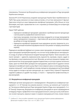 79
повноважень. Положення про Всеукраїнську конференцію прокурорів чи Раду прокурорів
України вона оминула.
Законом № 113-ІХ Національну академію прокуратури України було перейменовано на
ТЦПУ. При цьому змінилася не лише назва установи, а й суттєво зменшилися її функції.
Зараз вона опікується лише підвищенням кваліфікації прокурорів, тобто більше не готує
бакалаврів, магістрів з правознавства та не є науковою установою (відсутня аспірантура
/ докторантура).
Наразі ТЦПУ здійснює:
• підвищення кваліфікації прокурорів і державних службовців органів прокуратури
з метою розвитку професійної компетентності;
• підготовку прокурорів, початкову підготовку кандидатів на посади прокурорів (у
межах проходження стажування — підготовка осіб, що успішно пройшли процеду-
ру добору на посаду прокурора);
• підвищення кваліфікації працівників інших державних органів, підприємств, уста-
нов, організацій незалежно від форми власності (на умовах і в порядку, визначених
окремо).
Підвищення кваліфікації відбувається силами самих прокурорів, які проходять відповідні
курси прокурорів-тренерів (викладачів), а не штатних посад професорсько-викладацько-
го складу, як це було за Національної академії прокуратури України. Також залучають зов-
нішніх тренерів — адвокатів, правозахисників, журналістів, науковців, слідчих, суддів та
інші фахівців у галузі кримінальної юстиції. Можливо, це шлях до спрощення порядку замі-
щення вакантних посад прокурорів суддями й адвокатами, як це існує в країнах загального
права, адже постійний обмін досвідом між прокурорами, адвокатами й суддями в межах
підвищення кваліфікації сприяє цьому. Варто також звернути увагу на міжнародний досвід,
зокрема німецький65
, який передбачає планову періодичну процедуру ротації (трансферу)
посад суддів на посади в органах прокуратури, що, з одного боку, сприяло б подоланню
кадрового дефіциту в судовій гілці влади, а з іншого — підвищенню професіоналізму се-
ред прокурорів.
2.2. Всеукраїнська конференція прокурорів
Найвищим органом прокурорського самоврядування є Всеукраїнська конференція про-
курорів (ч. 1 ст. 67 Закону), яка ухвалює рішення з питань, що належать до її компетен-
ції. Такі рішення обов’язкові для Ради прокурорів України й будь-яких прокурорів (ч. 3 ст.
67 Закону). Наприклад, Всеукраїнська конференція прокурорів як орган самоврядування
затверджує Кодекс професійної етики прокурорів (і вносить зміни до нього), який визна-
чає основні принципи, моральні норми та правила прокурорської етики, якими повинні
65
Скибенко О. І. Конституційно-правовий статус прокуратури України в умовах реформування.
Дисертація на здобуття наук. ступ. к. ю. н. К., 2021. С. 123.
 
