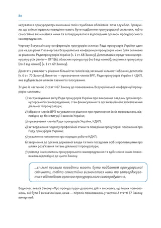 80
керуватися прокурори при виконанні своїх службових обов’язків і поза службою. Зрозумі-
ло, що спільні правила поведінки мають бути надбанням прокурорської спільноти, тобто
самостійно визначатися ними та затверджуватися відповідним органом прокурорського
самоврядування.
Чергову Всеукраїнську конференцію прокурорів скликає Рада прокурорів України один
раз на два роки. Позачергова Всеукраїнська конференція прокурорів може бути скликана
за рішенням Ради прокурорів України (ч. 1 ст. 68 Закону). Делегатами є представники про-
куратур усіх рівнів — ОГП (6); обласних прокуратур (по 6 від кожної); окружних прокуратур
(по 2 від кожної) (ч. 1 ст. 69 Закону).
Делегати ухвалюють рішення більшістю голосів від загальної кількості обраних делегатів
(ч. 6 ст. 70 Закону). Виняток — призначення членів ВРП, Ради прокурорів України і КДКП,
яке відбувається шляхом таємного голосування.
Згідно із частиною 2 статті 67 Закону до повноважень Всеукраїнської конференції проку-
рорів належить:
1) заслуховування звіту Ради прокурорів України про виконання завдань органів про-
курорського самоврядування, стан фінансування та організаційного забезпечення
діяльності прокуратури;
2) обрання членів ВРП та ухвалення рішення про припинення їхніх повноважень від-
повідно до Конституції і законів України;
3) призначення членів Ради прокурорів України, КДКП;
4) затвердження Кодексу професійної етики та поведінки прокурорів і положення про
Раду прокурорів України;
5) ухвалення положення про порядок роботи КДКП;
6) звернення до органів державної влади та їхніх посадових осіб з пропозиціями про
шляхи розв’язання питань діяльності прокуратури;
7) розгляд інших питань прокурорського самоврядування та здійснення інших повно-
важень відповідно до цього Закону.
...спільні правила поведінки мають бути надбанням прокурорської
спільноти, тобто самостійно визначатися ними та затверджува-
тися відповідним органом прокурорського самоврядування.
Водночас аналіз Закону «Про прокуратуру» дозволяє дійти висновку, що інших повнова-
жень, які були б визначені ним, нема — перелік повноважень у частині 2 статті 67 Закону
вичерпний.
 