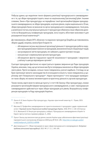 81
Побутує думка, що недоліком такого формату реалізації прокурорського самоврядуван-
ня є те, що збори прокурорів існують лише на національному (загальному) рівні. Іншими
словами, Закон «Про прокуратуру» не передбачає такої організаційної форми прокурор-
ського самоврядування, як збори прокурорів, на різних рівнях, окрім національного. Отже,
збори прокурорів Закон не визначає як орган прокурорського самоврядування, і їхня роль
у розв’язанні питань внутрішньої діяльності прокуратури обмежена лише обранням деле-
гатів на Всеукраїнську конференцію прокурорів, хоча існують об’єктивні можливості для
розширення їхньої компетенції66
.
До повноважень зборів ОГП, обласних та окружних прокуратур (подібно до повноважень
зборів суддів), зокрема, можна було б віднести:
• обговорення питань внутрішньої організації діяльності прокуратури роботи окре-
мих прокурорів (навантаження на прокурорів, визначення їхньої спеціалізації тощо);
• заслуховування звітів прокурорів, які займають адміністративні посади;
• консультації з керівництвом органів прокуратури;
• обговорення фактів порушення гарантій незалежності прокурорів і звернення
у зв’язку із цим до відповідних органів67
.
Сьогодні прокурори фактично не користуються правом звернення до Ради прокурорів
України, можливо, тому, що це питання має бути попередньо винесене на збори прокурорів
свого рівня. Проте не відомо, скільки таких повідомлень узагалі надійшло. З огляду на це
були пропозиції змінити законодавство й оголошувати кількість таких повідомлень у що-
річному звіті Генерального прокурора68
. Наразі пропонують69
чіткі процедури проведен-
ня таких зборів, які можна імплементувати в практичну діяльність органів прокуратури.
Таким чином, варто внести зміни до пункту 1 статті 66 Закону «Про прокуратуру», якими
розширити організаційні форми прокурорського самоврядування, а саме: «прокурорське
самоврядування здійснюється через збори прокурорів усіх рівнів, Всеукраїнську конфе-
ренцію прокурорів та Раду прокурорів України».
66
Лапкін А. В. Закон України «Про прокуратуру». Науково-практичний коментар. Х. : Право, 2015.
С. 464–465.
67
Маслова О. Професійне самоврядування як гарантія незалежності прокурорів і суддів: порівняльний
аспект. Науковий часопис Національної академії прокуратури України. 2016. № 4. С. 118–119; Банчук
О. А., Малишев Б. В. Лекція для прокурорів у слайдах / Прокурорське самоврядування в Україні та
Європі. Центр політико-правових реформ. К., 2016.
68
Проєкт Закону про внесення змін до деяких законів України щодо забезпечення ефективної реалізації
парламентського контролю від 18 вересня 2020 року № 4131. URL: http://w1.c1.rada.gov.ua/pls/
zweb2/webproc4_1?pf3511=69998
69
Дрогомирецька Л. С. Збори прокурорів як одна з форм прокурорського самоврядування. Актуальні
проблеми вітчизняної юриспруденції. 2017. № 2. Т. 2. С. 143–145.
 