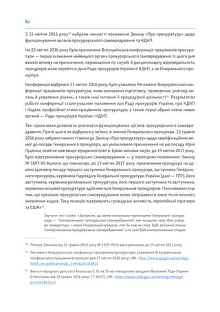 82
З 15 квітня 2016 року70
набрали чинності положення Закону «Про прокуратуру» щодо
функціонування органів прокурорського самоврядування та КДКП.
На 22 квітня 2016 року була призначена Всеукраїнська конференція працівників прокура-
тури — перше скликання найвищого органу прокурорського самоврядування. Із цього дня
важелі впливу на призначення, переміщення по службі й дисциплінарну відповідальність
прокурорів мали перейти в руки Ради прокурорів України й КДКП, а не Генерального про-
курора.
Конференція відбулася 27 квітня 2016 року, було ухвалено Регламент Всеукраїнської кон-
ференції працівників прокуратури, яким визначено підготовку, проведення, розгляд пи-
тань й ухвалення рішень, а також інші питання її процедурної діяльності71
. Результатом
роботи конференції стали ухвалені положення про Раду прокурорів України, про КДКП
і Кодекс професійної етики працівників прокуратури, а також перші обрані члени нових
органів — Ради прокурорів України і КДКП.
Такі кроки мали дозволити розпочати функціонування органів прокурорського самовря-
дування. Проте цього не відбулося у зв’язку зі зміною Генерального прокурора. 12 травня
2016 року набрали чинності зміни до Закону «Про прокуратуру» щодо кваліфікаційних ви-
мог до посади Генерального прокурора, що уможливило призначення на цю посаду Юрія
Луценка, який не мав вищої юридичної освіти. Цими змінами на рік, до 15 квітня 2017 року,
було відтерміноване прокурорське самоврядування — у перехідних положеннях Закону
№ 1697-VII йшлося, що тимчасово, до 15 квітня 2017 року, призначення прокурора на ад-
міністративну посаду першого заступника Генерального прокурора, заступника Генераль-
ного прокурора, керівника підрозділу Генеральної прокуратури України (далі — ГПУ), його
заступника, керівника регіональної прокуратури, його першого заступника та заступника,
керівника місцевої прокуратури здійснюється Генеральним прокурором. Пояснювалося це
тим, що «реальне прокурорське самоврядування може запрацювати лише після якісного
оновлення кадрів. Таку позицію підтримують громадські активісти, європейські партнери
та США»72
.
Звучали такі слова: «Зрозуміло, що мета нинішнього керівництва Генеральної прокура-
тури — “контрольоване прокурорське самоврядування”, яке знищить саму ідею рефор-
ми прокуратури. І новий Генеральний прокурор, хто би ним не став, буде зв’язаний таким
“контрольованим прокурорським самоврядуванням”, а по суті буде контрольований старою
70
Пізніше Законом від 12 травня 2016 року № 1355-VIII їх відтерміновано до 15 квітня 2017 року.
71
Регламент Всеукраїнської конференції працівників прокуратури, ухвалений Всеукраїнською
конференцією працівників прокуратури 27 квітня 2016 року. URL: http: //www.gp.gov.ua/ua/vkpp.
html?_m=publications&_ t=rec&id=182813
72
Виступ народного депутата Алєксєєва С. О. на 35-му пленарному засіданні Верховної Ради України
(стенограма від 10 травня 2016 року; 17:36:57). URL: https://www.rada.gov.ua/meeting/stenogr/
print/6196.html
 