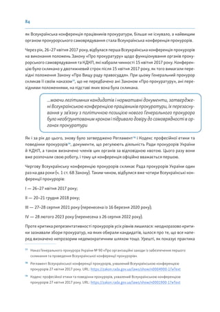 84
як Всеукраїнська конференція працівників прокуратури, більше не існувало, а найвищим
органом прокурорського самоврядування стала Всеукраїнська конференція прокурорів.
Через рік, 26–27 квітня 2017 року, відбулася перша Всеукраїнська конференція прокурорів
на виконання положень Закону «Про прокуратуру» щодо функціонування органів проку-
рорського самоврядування та КДКП, які набрали чинності 15 квітня 2017 року. Конферен-
цію було скликано у двотижневий строк після 15 квітня 2017 року, як того вимагали пере-
хідні положення Закону «Про Вищу раду правосуддя». При цьому Генеральний прокурор
скликав її своїм наказом77
, що не передбачено ані Законом «Про прокуратуру», ані пере-
хідними положеннями, на підставі яких вона була скликана.
...маючи легітимних кандидатів і нормативні документи, затвердже-
ні Всеукраїнською конференцією працівників прокуратури, їх перезасну-
вання у зв’язку з політичною позицією нового Генерального прокурора
булонеобґрунтованимкрокоміпідривалодовірудосамоврядностівор-
ганах прокуратури
Як і за рік до цього, знову було затверджено Регламент78
і Кодекс професійної етики та
поведінки прокурорів79
, документи, що регулюють діяльність Ради прокурорів України
й КДКП, а також визначено членів цих органів за відповідною квотою. Цього разу вони
вже розпочали свою роботу, і тому ця конференція офіційно вважається першою.
Чергову Всеукраїнську конференцію прокурорів скликає Рада прокурорів України один
раз на два роки (ч. 1 ст. 68 Закону). Таким чином, відбулися вже чотири Всеукраїнські кон-
ференції прокурорів:
І — 26–27 квітня 2017 року;
ІІ — 20–21 грудня 2018 року;
ІІІ — 27–28 серпня 2021 року (перенесена із 16 березня 2020 року);
ІV — 28 лютого 2023 року (перенесена з 26 серпня 2022 року).
Проте критика репрезентативності прокурорів усіх рівнів лишилася: неодноразово крити-
ки зазнавали збори прокуратур, на яких обирали кандидатів, ішлося про те, що все напе-
ред визначено непрозорим недемократичним шляхом тощо. Урешті, як показує практика
77
Наказ Генерального прокурора України № 90 «Про організаційні заходи із забезпечення першого
скликання та проведення Всеукраїнської конференції прокурорів».
78
Регламент Всеукраїнської конференції прокурорів, ухвалений Всеукраїнською конференцією
прокурорів 27 квітня 2017 року. URL: https://zakon.rada.gov.ua/laws/show/n0004900-17#Text
79
Кодекс професійної етики та поведінки прокурорів, ухвалений Всеукраїнською конференцією
прокурорів 27 квітня 2017 року. URL: https://zakon.rada.gov.ua/laws/show/n0001900-17#Text
 