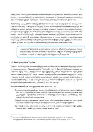 85
проведення попередніх Всеукраїнських конференцій прокурорів, «адміністративна про-
блема» (у значенні адміністративного тиску керівників на підлеглих) первинно виникає на
рівні зборів прокурорів відповідних органів прокуратури, які обирають делегатів.
Наприклад, серед делегатів Всеукраїнських конференцій прокурорів, які проводилися
у квітні 2017 року та в грудні 2018 року, більше ніж половину становили прокурори, які
обіймають адміністративні посади, хоча серед загальної кількості прокурорсько-слідчих
працівників прокурори, які обіймають адміністративні посади, становлять лише 24% (ста-
ном на 1 лютого 2019 року)80
. Іншими словами, виникає проблема з репрезентативністю,
розв’язати яку могли б законодавчі обмеження для усунення адміністративного впливу,
наприклад шляхом заборони обирати делегатами конференції прокурорів, які обіймають
адміністративні посади, або встановлення відповідних квот для таких посад.
...«адміністративна проблема» (у значенні адміністративного тиску
керівників на підлеглих) первинно виникає на рівні зборів прокурорів від-
повідних органів прокуратури, які обирають делегатів.
2.3. Рада прокурорів України
У період між Всеукраїнськими конференціями прокурорів вищим органом прокурорсько-
го самоврядування є Рада прокурорів України (ч. 1 ст. 71 Закону). Цей орган складається
з 13 осіб, серед яких: 2 представники (прокурори) від ОГП; 4 представники (прокурори)
від обласних прокуратур; 5 представників (прокурорів) від окружних прокуратур; 2 пред-
ставники (вчені), призначені з’їздом представників юридичних закладів вищої освіти та
наукових установ (ч. 2 ст. 71 Закону). Члени Ради прокурорів України обираються строком
на 5 років без права повторного обрання (ч. 6 ст. 71 Закону).
До повноважень Ради прокурорів України належать такі:
1) внесення рекомендацій про призначення та звільнення прокурорів з адміністратив-
них посад. Якщо Генеральний прокурор не погоджується з рекомендованою кан-
дидатурою і відмовляє в призначенні на посаду, він вносить на розгляд Ради про-
курорів України іншу кандидатуру;
2) організація впровадження заходів щодо забезпечення незалежності прокурорів,
поліпшення стану організаційного забезпечення діяльності прокуратур;
3) розгляд питань правового захисту прокурорів, соціального захисту прокурорів
і членів їхніх сімей й ухвалення рішень із цих питань;
80
Костенко С. Кваліфікаційно-дисциплінарна комісія прокурорів: правовий статус та шляхи
реформування : монографія. Київ : Національна академія прокуратури України, 2019. С. 102.
 