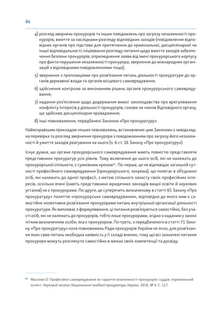86
4) розгляд звернень прокурорів та інших повідомлень про загрозу незалежності про-
курорів, вжиття за наслідками розгляду відповідних заходів (повідомлення відпо-
відних органів про підстави для притягнення до кримінальної, дисциплінарної чи
іншої відповідальності; ініціювання розгляду питання щодо вжиття заходів забезпе-
чення безпеки прокурорів; оприлюднення заяви від імені прокурорського корпусу
про факти порушення незалежності прокурора; звернення до міжнародних органі-
зацій з відповідними повідомленнями тощо);
5) звернення з пропозиціями про розв’язання питань діяльності прокуратури до ор-
ганів державної влади та органів місцевого самоврядування;
6) здійснення контролю за виконанням рішень органів прокурорського самовряду-
вання;
7) надання роз’яснення щодо додержання вимог законодавства про врегулювання
конфлікту інтересів у діяльності прокурорів, голови чи членів Відповідного органу,
що здійснює дисциплінарне провадження;
8) інші повноваження, передбачені Законом «Про прокуратуру».
Найяскравішим прикладом «інших повноважень, встановлених цим Законом» є невідклад-
на перевірка та розгляд звернення прокурора з повідомленням про загрозу його незалеж-
ності й ужиття заходів реагування на нього (ч. 6 ст. 16 Закону «Про прокуратуру»).
Існує думка, що органи прокурорського самоврядування мають повністю представляти
представники прокуратур усіх рівнів. Тому включення до нього осіб, які не належать до
прокурорської спільноти, є сумнівним кроком81
. По-перше, це не відповідає загальній сут-
ності професійного самоврядування (прокурорського, зокрема), що полягає в об’єднанні
осіб, які належать до однієї професії, з метою спільного захисту своїх професійних інте-
ресів, оскільки вчені (навіть представники юридичних закладів вищої освіти й наукових
установ) не є прокурорами. По-друге, це суперечить визначеному в статті 65 Закону «Про
прокуратуру» поняттю «прокурорське самоврядування», відповідно до якого ним є са-
мостійне колективне розв’язання прокурорами питань внутрішньої організації діяльності
прокуратури. Як випливає з формулювання, ці питання розв’язуються самостійно, без уча-
сті осіб, які не належать до прокурорів, тобто лише прокурорами, згідно з наданим у законі
чітким визначенням особи, яка є прокурором. По-третє, з передбаченого в статті 71 Зако-
ну «Про прокуратуру» кола повноважень Ради прокурорів України не ясно, для розв’язан-
ня яких саме питань необхідна наявність у її складі вчених, тому що всі зазначені питання
прокурори можуть розглянути самостійно в межах своїх компетенції та досвіду.
81
Маслова О. Професійне самоврядування як гарантія незалежності прокурорів і суддів: порівняльний
аспект. Науковий часопис Національної академії прокуратури України. 2016. № 4. С. 117.
 
