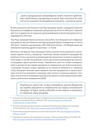 87
...органи прокурорського самоврядування мають повністю представ-
ляти представники прокуратур усіх рівнів. Тому включення до нього
осіб, які не належать до прокурорської спільноти, є сумнівним кроком
Як уже зазначалося, про Положення про Раду прокурорів України, затверджене рішенням
Всеукраїнської конференції працівників прокуратури від 28 квітня 2016 року82
, вирішили
просто не згадувати під час подальших кроків до формування органів прокурорського са-
моврядування у 2017 році.
Тому Рада прокурорів України розпочала свою роботу після Всеукраїнської конференції
прокурорів на підставі Положення про Раду прокурорів України, затвердженого 27 квітня
2017 року83
. Перший склад працював у 2017–2021 роках (голова — М. Місюра); наразі свої
повноваження реалізує другий склад (голова — А. Єжов).
Виконуючи свої функції, Рада прокурорів України ухвалила низку документів з деталі-
зацією кадрових питань у прокуратурі. Наприклад, критерії оцінювання прокурорів при
розв’язанні питань про внесення рекомендації про призначення на вакантні адміністра-
тивні посади та критерії при розв’язанні питань про внесення рекомендації про звільнен-
ня прокурорів з адміністративних посад84
. Розроблялися, проте так і не були затверджені,
проєкти документів про порядок реагування на повідомлення про загрози незалежнос-
ті прокурора. Не дивно, заходи у відповідь на такі загрози не вживалися, як і звернення
з боку прокурорів. Можливо, єдине звернення від імені прокурорського корпусу було85
щодо посягання на незалежність прокурора через заклики в соціальних мережах і теле-
грам-каналах вчинити неправомірні дії шляхом висловлення погроз процесуальним керів-
никам у кримінальних провадженнях (2019).
Розроблялися, проте так і не були затверджені, проєкти документів
про порядок реагування на повідомлення про загрози незалежності
прокурора. Не дивно, заходи у відповідь на такі загрози не вживалися,
як і звернення з боку прокурорів.
82
Положення про Раду прокурорів України, затверджене рішенням Всеукраїнської конференції
працівників прокуратури 28 квітня 2016 року. URL: http://www.gp.gov.ua/ua/rpy.html?_
m=publications&_t=rec&id=183202
83
Положення про раду прокурорів України, затверджене Всеукраїнською конференцією прокурорів
27 квітня 2017 року. URL: https://zakon.rada.gov.ua/laws/show/n0002900-17#Text
84
Рішення Ради прокурорів України від 31 жовтня 2017 року № 36. URL: http://old.gp.gov.ua/userfiles/
Rishennja__36.pdf
85
Оприлюднення заяви від імені прокурорського корпусу // Рада прокурорів України, 20.12.2019. URL:
https://rpu.gp.gov.ua/ua/rada_news.html?_m=publications&_t=rec&id=263466
 