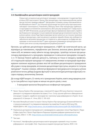 88
2.4. Кваліфікаційно-дисциплінарна комісія прокурорів
Уперше ідея узгодження дисциплінарної процедури з міжнародними стандартами була
втілена у 2011 році в проєкті Закону «Про прокуратуру», підготовленому робочою групою
Центру політико-правових реформ86
. Цей документ отримав у цілому позитивний висно-
вок Венеційської комісії87
, що спонукало органи влади наступного року підготувати влас-
ний варіант законопроєкту. Ухвалений у 2014 році Закон «Про прокуратуру» здебільшо-
го ґрунтувався на положеннях законопроєкту 2011 року від громадськості. Серед іншого,
Закон № 1697-VII визначив, що дисциплінарні функції переважною мірою мають перейти
від Генерального прокурора та інших керівників прокуратури до незалежного органу. Хоча
в різних країнах-членах Ради Європи відповідні органи «різняться за статусом і важелями
впливу на прокуратуру», саме їхня діяльність дозволяє «віднайти баланс між необхідністю
забезпечити автономію прокуратури та її підзвітність, діючи водночас як буфер між про-
курорами та політичною елітою»88
, адже «уникнення зловживання прокуратурою в полі-
тичних цілях лягло в основу запровадження [подібних] органів»89
.
Органом, що здійснює дисциплінарне провадження, є КДКП. Це колегіальний орган, що
відповідно до повноважень, передбачених цим Законом, визначає рівень фахової підго-
товки осіб, які виявили намір зайняти посаду прокурора, і розв’язує питання про дисци-
плінарну відповідальність прокурорів, переведення та звільнення прокурорів з посади (ч.
1 ст. 73 Закону). Комісія здійснює діяльність, пов’язану не тільки зі «входом у професію»,
а й з подальшою кар’єрою прокурора та її завершенням, впливає на прокурорів задля фор-
мування належних морально-ділових якостей засобами дисциплінарного провадження
або усуває з посад прокурорів, які вчинили дисциплінарні проступки, несумісні зі статусом
прокурора90
. Іншими словами, забезпечує формування прокурорського конкурсу шляхом
розв’язання питань добору (кадрова функція) та звільнення (дисциплінарна функція) з по-
сади в порядку, визначеному Законом.
До складу КДКП входять 11 членів, які є громадянами України, мають вищу юридичну осві-
ту та стаж роботи в галузі права не менше ніж десять років, з яких:
• 5 прокурорів призначає Всеукраїнська конференція прокурорів;
86
Проєкт Закону України «Про прокуратуру», схвалений 22 грудня 2011 року Комісією зі зміцнення
демократії та утвердження верховенства права // У кн.: Статус органів публічного обвинувачення:
міжнародні стандарти, зарубіжне законодавство і пропозиції щодо реформування в Україні. За заг.
редакцією О. А. Банчука. К. : Атіка, 2012. С. 555–623.
87
Висновок Венеційської комісії на проєкт Закону України «Про прокуратуру» (схвалений Комісією
зі зміцнення демократії та утвердження верховенства права) від 15 жовтня 2012 року CDL-
AD(2012)019-e. URL: https://www.venice. coe.int/webforms/documents/?pdf=CDL-AD(2012)019-e
88
Порівняльне дослідження прокурорського самоврядування у державах-членах Ради Європи / Лаура
Стефан, Ідлір Печі / Проєкт Ради Європи «Подальша підтримка реформи кримінальної юстиції
в Україні», 2018. С. 5. URL: https://www.coe.int/uk/web/criminal-justice-reform/publications
89
Там само.
90
Костенко С. Кваліфікаційно-дисциплінарна комісія прокурорів: правовий статус та шляхи
реформування : монографія. Київ : Національна академія прокуратури України, 2019. С. 62.
 