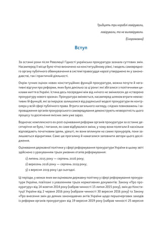 Тридцять три кораблі лавірували,
лавірували, та не вилавірували.
(Скоромовка)
Вступ
За останні роки після Революції Гідності українська прокуратура зазнала суттєвих змін.
Насамперед її місце було чітко визначено на конституційному рівні, і модель самоврядно-
го органу публічного обвинувачення в системі правосуддя наразі утверджено як у законо-
давстві, так і практичній діяльності.
Окрім гучних оцінок нових конституційних функцій прокуратури, можна почути й нега-
тивні відгуки про реформи, яких було декілька за ці роки і які збігалися з політичними ци-
клами життя в Україні. Істина десь посередині між від «нічого не змінилося» до «створено
прокуратуру нового зразка». Прокуратура змінюється, насамперед шляхом втрати невлас-
тивих їй функцій, які за інерцією залишалися від радянської моделі прокуратури як контр-
олера у всій сфері публічного права. Втрата загального нагляду, слідчих повноважень і за-
провадження органів прокурорського самоврядування демонструють незворотність цього
процесу та досягнення якісних змін уже зараз.
Водночас комплексного ex-post-оцінювання реформи органів прокуратури за останнє де-
сятиріччя не було, і питання, як саме відбувалися зміни, у чому вони полягали й наскільки
відповідають початковим ідеям, урешті, як вони вплинули на самих прокурорів, поки за-
лишаються відкритими. Саме цю прогалину й намагалися заповнити автори цього дослі-
дження.
Оцінювання державної політики у сфері реформування прокуратури України в цьому звіті
здійснено з урахуванням трьох умовних етапів реформування:
1) липень 2015 року — серпень 2016 року;
2) вересень 2016 року — серпень 2019 року;
3) з вересня 2019 року і до сьогодні.
Ці періоди, у межах яких ми оцінювали державну політику у сфері реформування прокура-
тури України, пов’язані з ухваленням трьох нормативних документів: Закону «Про про-
куратуру» від 14 жовтня 2014 року (набрав чинності 15 липня 2015 року), змін до Консти-
туції України від 2 червня 2016 року (набрали чинності 30 вересня 2016 року) та Закону
«Про внесення змін до деяких законодавчих актів України щодо першочергових заходів
із реформи органів прокуратури» від 19 вересня 2019 року (набрав чинності 25 вересня
 