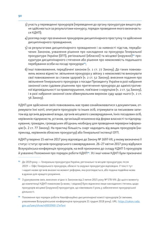 90
3) участь у переведенні прокурорів (переведення до органу прокуратури вищого рів-
ня здійснюється за результатами конкурсу, порядок проведення якого визначаєть-
ся КДКП);
4) розгляд скарг про вчинення прокурором дисциплінарного проступку та здійснення
дисциплінарного провадження;
5) за результатами дисциплінарного провадження і за наявності підстав, передба-
чених Законом, ухвалення рішення про накладення на прокурора Генеральної
прокуратури України (ОГП), регіональної (обласної) та місцевої (окружної)92
про-
куратури дисциплінарного стягнення або рішення про неможливість подальшого
перебування особи на посаді прокурора93
;
6) інші повноваження, передбачені законом (ч. 1 ст. 77 Закону). До таких повнова-
жень можна віднести: звільнення прокурора у звʼязку з неможливістю виконувати
свої повноваження за станом здоров’я (ч. 2 ст. 52 Закону); внесення подання про
звільнення Генерального прокурора з посади Президенту України в разі набрання
законної сили судовим рішенням про притягнення прокурора до адміністратив-
ної відповідальності за правопорушення, пов’язане з корупцією (ч. 2 ст. 54 Закону),
і в разі набрання законної сили обвинувальним вироком суду щодо нього (ч. 2 ст.
56 Закону).
КДКП для здійснення своїх повноважень має право ознайомлюватися з документами, от-
римувати їхні копії, опитувати прокурорів та інших осіб, отримувати за письмовим запи-
том від органів державної влади, органів місцевого самоврядування, їхніх посадових осіб,
керівників підприємств, установ, організацій незалежно від форми власності та підпоряд-
кування, громадян, громадських об’єднань необхідну для проведення перевірки інформа-
цію (ч. 2 ст. 77 Закону). На практиці більшість скарг надходить від вищих прокурорів (на-
приклад, керівників обласних прокуратур) або Генеральної інспекції ОГП.
КДКП утворено 15 квітня 2017 року відповідно до Закону № 1697-VII, у якому визначено її
статус і статус органів прокурорського самоврядування. 26–27 квітня 2017 року відбулася
Всеукраїнська конференція прокурорів, на якій призначено до складу КДКП 5 прокурорів
й ухвалено Положення про порядок роботи КДКП94
. Усі інші члени КДКП були призначені
92
До 2019 року — Генеральна прокуратура України, регіональні та місцеві прокуратури; після
2019 — Офіс Генерального прокурора, обласні та окружні прокуратури відповідно. У тексті тут
і надалі назви органів вказані на момент реформи, яка розглядається, або подана подвійна назва
в дужках для кращого розуміння.
93
З урахуванням змін, внесених згідно із Законом від 2 липня 2015 року № 578-VIII. До цього моменту
до компетенції КДКП помилково (а може, і свідомо) було віднесено лише накладення стягнень щодо
прокурорів місцевої (окружної) прокуратури, що нівелювало її роль у забезпеченні прокурорської
діяльності.
94
Положення про порядок роботи Кваліфікаційно-дисциплінарної комісії прокурорів (зі змінами,
ухваленими Всеукраїнською конференцією прокурорів 21 грудня 2018 року). URL: https://zakon.rada.
gov.ua/laws/show/n0003900-17#Text
 