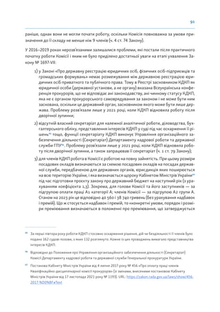 91
раніше, однак вони не могли почати роботу, оскільки Комісія повноважна за умови при-
значення до її складу не менше ніж 9 членів (ч. 4 ст. 74 Закону).
У 2016–2019 роках нерозв’язаними залишалися проблеми, які постали після практичного
початку роботи Комісії і яким не було приділено достатньої уваги на етапі ухвалення За-
кону № 1697-VII:
1) у Законі «Про державну реєстрацію юридичних осіб, фізичних осіб-підприємців та
громадських формувань» немає розмежування між державною реєстрацією юри-
дичних осіб приватного та публічного права. Тому в Реєстрі засновником КДКП як
юридичної особи (державної установи, а не органу) вказана Всеукраїнська конфе-
ренція прокурорів, що не відповідає ані законодавству, ані чинному статусу КДКП,
яка не є органом прокурорського самоврядування за законом і не може бути ним
заснована, оскільки це державний орган, засновником якого може бути лише дер-
жава. Проблему розв’язали лише у 2021 році, коли КДКП відновила роботу після
дворічної зупинки;
2) відсутній власний секретаріат для належної аналітичної роботи, діловодства, бух-
галтерського обліку, представлення інтересів КДКП у суді під час оскарження її рі-
шень95
тощо, функції секретаріату КДКП виконує Управління організаційного за-
безпечення діяльності (Секретаріат) Департаменту кадрової роботи та державної
служби ГПУ96
. Проблему розв’язали лише у 2021 році, коли КДКП відновила робо-
ту після дворічної зупинки, а також запрацював її секретаріат (ч. 1 ст. 79 Закону);
3) для членів КДКП робота в Комісії є роботою на повну зайнятість. При цьому розміри
посадових окладів визначаються за схемою посадових окладів на посадах держав-
ної служби, передбаченою для державних органів, юрисдикція яких поширюється
на всю територію України, і яка визначається щороку Кабінетом Міністрів України97
під час підготовки проєкту закону про державний бюджет на наступний рік (з ура-
хуванням коефіцієнта 1,3). Зокрема, для голови Комісії та його заступників — за
підгрупою оплати праці А1 категорії А; членів Комісії — за підгрупою А2 групи А.
Станом на 2023 рік це відповідно 40 560 і 38 740 гривень (без урахування надбавок
і премій). Що ж стосується надбавок і премій, то «конкретні умови, порядок і розмі-
ри преміювання визначаються в положенні про преміювання, що затверджується
95
За перші півтора року роботи КДКП стосовно оскарження рішення, дій чи бездіяльності її членів було
подано 162 судові позови, з яких 132 розглянуто. Кожне із цих проваджень вимагало представництва
інтересів КДКП.
96
Відповідно до Положення про Управління організаційного забезпечення діяльності (Секретаріат)
Комісії Департаменту кадрової роботи та державної служби Генеральної прокуратури України.
97
Постанова Кабінету Міністрів України від 4 липня 2017 року № 456 «Про оплату праці членів
Кваліфікаційно-дисциплінарної комісії прокурорів» (зі змінами, внесеними постановою Кабінету
Міністрів України від 17 листопада 2021 року № 1193). URL: https://zakon.rada.gov.ua/laws/show/456-
2017-%D0%BF#Text
 