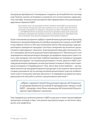 93
прокурора до відповідальності міжнародним стандартам, організаційний аспект розгляду
скарг Комісією, чинники, які впливають на ухвалення того чи іншого рішення, судову прак-
тику в цій сфері. За результатами дослідження було сформульовано низку рекомендацій,
адресованих переважно КДКП.
Під час фокус-групи самі прокурори позитивно оцінювали вплив КДКП на загальну дисци-
пліну в органах прокуратури, адже зросла довіра до того, що існують ефективні механіз-
ми впливу на прокурорів, які порушують таку дисципліну. Один з прокурорів зазначав, що
«...саме КДКП була досить незалежною. Бо вона могла притягати навіть аж до заступників
Генерального прокурора. Вони приходили на комісію, і це дуже дисциплінує. Прямо дуже. Якщо
вони не вживають інших важелів, крім формально безпосередньо покарання».
Згідно з висновками дослідження, відбувся справжній перехід дисциплінарної функції від
Генерального прокурора (керівників усіх рівнів) до прокурорського корпусу в особі КДКП.
Із часу набрання чинності у 2017 році положеннями Закону «Про прокуратуру» щодо дис-
циплінарного провадження прокурори стали більш захищеними від незаконного дисци-
плінарного переслідування і звільнення. За досліджуваний період удвічі зменшилася кіль-
кість прокурорів, притягнутих до дисциплінарної відповідальності. Причиною цього стало
запровадження нової дисциплінарної процедури, що передбачає процесуальні гарантії за-
хисту прав прокурора, яких вони були позбавлені відповідно до попередньої процедури
службових розслідувань і застосування дисциплінарних стягнень. Діяльність КДКП з роз-
гляду дисциплінарних проваджень загалом ґрунтувалася на вимогах Закону, мала тенден-
цію до послідовності й передбачуваності. Хоча, звісно, були й різні проблеми — від над-
мірної лояльності до прокурорів Генеральної прокуратури та застосування надто високого
стандарту доказування під час розгляду матеріалів дисциплінарної скарги до незабезпе-
чення на достатньому рівні принципу змагальності чи недоведення до відома всіх проку-
рорів результатів своєї роботи, включно з дисциплінарною практикою104
.
...відбувся справжній перехід дисциплінарної функції від Генерально-
го прокурора (керівників усіх рівнів) до прокурорського корпусу в особі
КДКП... прокурори стали більш захищеними від незаконного дисциплі-
нарного переслідування і звільнення.
Тому передумов для зупинення діяльності КДКП на два роки в межах чергової реформи
прокуратури насправді не було, таке рішення ґрунтувалося радше на політичних мірку-
ваннях, аніж професійних.
104
Там само. С. 131–132.
 