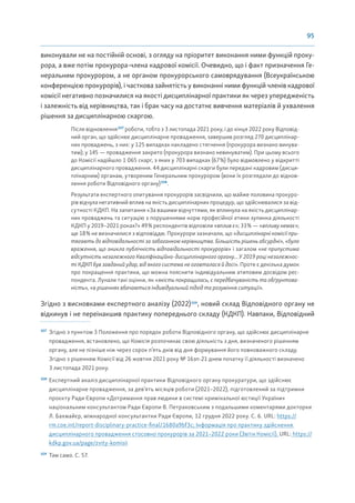 95
виконували не на постійній основі, з огляду на пріоритет виконання ними функцій проку-
рора, а вже потім прокурора-члена кадрової комісії. Очевидно, що і факт призначення Ге-
неральним прокурором, а не органом прокурорського самоврядування (Всеукраїнською
конференцією прокурорів), і часткова зайнятість у виконанні ними функцій членів кадрової
комісії негативно позначилися на якості дисциплінарної практики як через упередженість
і залежність від керівництва, так і брак часу на достатнє вивчення матеріалів й ухвалення
рішення за дисциплінарною скаргою.
Після відновлення107
роботи, тобто з 3 листопада 2021 року, і до кінця 2022 року Відповід-
ний орган, що здійснює дисциплінарне провадження, завершив розгляд 270 дисциплінар-
них проваджень, з них: у 125 випадках накладено стягнення (прокурора визнано винува-
тим); у 145 — провадження закрито (прокурора визнано невинуватим). При цьому всього
до Комісії надійшло 1 065 скарг, з яких у 703 випадках (67%) було відмовлено у відкритті
дисциплінарного провадження. 44 дисциплінарні скарги були передані кадровим (дисци-
плінарним) органам, утвореним Генеральним прокурором (вони їх розглядали до віднов-
лення роботи Відповідного органу)108
.
Результати експертного опитування прокурорів засвідчили, що майже половина прокуро-
рів відчула негативний вплив на якість дисциплінарних процедур, що здійснювалися за від-
сутності КДКП. На запитання «За вашими відчуттями, як вплинула на якість дисциплінар-
них проваджень та ситуацію з порушеннями норм професійної етики зупинка діяльності
КДКП у 2019–2021 роках?» 49% респондентів відповіли «вплив є»; 33% — «впливу немає»;
ще 18% не визначилися з відповіддю. Прокурори зазначали, що «дисциплінарні комісії при-
тягають до відповідальності за забаганкою керівництва. Більшість рішень абсурдні», «було
враження, що зникла публічність відповідальності прокурорів» і загалом «не припустима
відсутність незалежного Кваліфікаційно-дисциплінарного органу... У 2019 році незалежнос-
ті КДКП був завданий удар, від якого система не оговталася й досі». Проте є декілька думок
про покращення практики, що можна пояснити індивідуальним атиповим досвідом рес-
пондента. Лунали такі оцінки, як «якість покращилась, є передбачуваність та обґрунтова-
ність», «в рішеннях вбачаються індивідуальний підхід та розуміння ситуації».
Згідно з висновками експертного аналізу (2022)109
, новий склад Відповідного органу не
відкинув і не переінакшив практику попереднього складу (КДКП). Навпаки, Відповідний
107
Згідно з пунктом 3 Положення про порядок роботи Відповідного органу, що здійснює дисциплінарне
провадження, встановлено, що Комісія розпочинає свою діяльність з дня, визначеного рішенням
органу, але не пізніше ніж через сорок п’ять днів від дня формування його повноважного складу.
Згідно з рішенням Комісії від 26 жовтня 2021 року № 16зп-21 днем початку її діяльності визначено
3 листопада 2021 року.
108
Експертний аналіз дисциплінарної практики Відповідного органу прокуратури, що здійснює
дисциплінарне провадження, за дев’ять місяців роботи (2021–2022), підготовлений за підтримки
проєкту Ради Європи «Дотримання прав людини в системі кримінальної юстиції України»
національним консультантом Ради Європи В. Петраковським з подальшими коментарями докторки
Л. Бахмайєр, міжнародної консультантки Ради Європи, 12 грудня 2022 року. С. 6. URL: https://
rm.coe.int/report-disciplinary-practice-final/1680a9bf3c; Інформація про практику здійснення
дисциплінарного провадження стосовно прокурорів за 2021–2022 роки (Звіти Комісії). URL: https://
kdkp.gov.ua/page/zvity-komisii
109
Там само. С. 57.
 