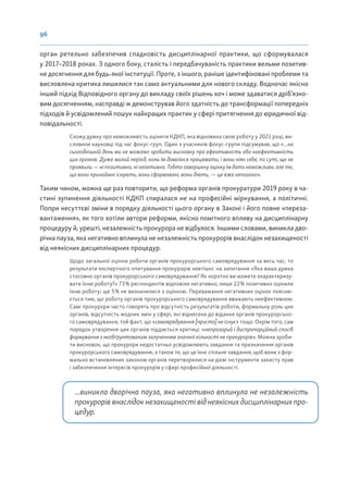 96
орган ретельно забезпечив спадковість дисциплінарної практики, що сформувалася
у 2017–2018 роках. З одного боку, сталість і передбачуваність практики вельми позитив-
не досягнення для будь-якої інституції. Проте, з іншого, раніше ідентифіковані проблеми та
висловлена критика лишилися так само актуальними для нового складу. Водночас якісно
інший підхід Відповідного органу до викладу своїх рішень хоч і може здаватися дріб’язко-
вим досягненням, насправді ж демонстрував його здатність до трансформації попередніх
підходів й усвідомлений пошук найкращих практик у сфері притягнення до юридичної від-
повідальності.
Схожу думку про неможливість оцінити КДКП, яка відновила свою роботу у 2021 році, ви-
словили науковці під час фокус-груп. Один з учасників фокус-групи підсумував, що «...на
сьогоднішній день ми не можемо зробити висновку про ефективність або неефективність
цих органів. Дуже малий період, коли їм довелося працювати, і вони ніяк себе, по суті, ще не
проявили — ні позитивно, ні негативно. Тобто завершену оцінку їм дати неможливо, але те,
що вони принаймні існують, вони сформовані, вони діють, — це вже непогано».
Таким чином, можна ще раз повторити, що реформа органів прокуратури 2019 року в ча-
стині зупинення діяльності КДКП спиралася не на професійні міркування, а політичні.
Попри несуттєві зміни в порядку діяльності цього органу в Законі і його повне «переза-
вантаження», як того хотіли автори реформи, якісно помітного впливу на дисциплінарну
процедуру й, урешті, незалежність прокурора не відбулося. Іншими словами, виникла дво-
річна пауза, яка негативно вплинула не незалежність прокурорів внаслідок незахищеності
від неякісних дисциплінарних процедур.
Щодо загальної оцінки роботи органів прокурорського самоврядування за весь час, то
результати експертного опитування прокурорів невтішні: на запитання «Яка ваша думка
стосовно органів прокурорського самоврядування? Як коротко ви можете охарактеризу-
вати їхню роботу?» 73% респондентів відповіли негативно; лише 22% позитивно оцінили
їхню роботу; ще 5% не визначилися з оцінкою. Переважання негативних оцінок поясню-
ється тим, що роботу органів прокурорського самоврядування вважають неефективною.
Самі прокурори часто говорять про відсутність результатів роботи, формальну роль цих
органів, відсутність жодних змін у сфері, які віднесена до відання органів прокурорсько-
го самоврядування, той факт, що «самоврядування [просто] не існує» тощо. Окрім того, сам
порядок утворення цих органів піддається критиці: «непрозорий і диспропорційний спосіб
формування з необґрунтованим залученням значної кількості не прокурорів». Можна зроби-
ти висновок, що прокурори недостатньо усвідомлюють завдання та призначення органів
прокурорського самоврядування, а також те, що це їхнє спільне завдання, щоб вони з фор-
мально встановлених законом органів перетворилися на дієві інструменти захисту прав
і забезпечення інтересів прокурорів у сфері професійної діяльності.
...виникла дворічна пауза, яка негативно вплинула не незалежність
прокурорів внаслідок незахищеності від неякісних дисциплінарних про-
цедур.
 