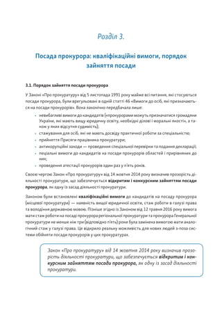 Розділ 3.
Посада прокурора: кваліфікаційні вимоги, порядок
зайняття посади
3.1. Порядок зайняття посади прокурора
У Законі «Про прокуратуру» від 5 листопада 1991 року майже всі питання, які стосуються
посади прокурора, були врегульовані в одній статті 46 «Вимоги до осіб, які призначають-
ся на посади прокурорів». Вона лаконічно передбачала лише:
• невибагливі вимоги до кандидатів («прокурорами можуть призначатися громадяни
України, які мають вищу юридичну освіту, необхідні ділові і моральні якості», а та-
кож у яких відсутня судимість);
• стажування для осіб, які не мають досвіду практичної роботи за спеціальністю;
• прийняття Присяги працівника прокуратури;
• антикорупційні заходи — проведення спеціальної перевірки та подання декларації;
• пеціальні вимоги до кандидатів на посади прокурорів областей і прирівняних до
них;
• проведення атестації прокурорів один раз у п’ять років.
Своєю чергою Закон «Про прокуратуру» від 14 жовтня 2014 року визначив прозорість ді-
яльності прокуратури, що забезпечується відкритим і конкурсним зайняттям посади
прокурора, як одну із засад діяльності прокуратури.
Законом були встановлені кваліфікаційні вимоги до кандидатів на посаду прокурора
(місцевої прокуратури) — наявність вищої юридичної освіти, стаж роботи в галузі права
та володіння державною мовою. Пізніше згідно із Законом від 12 травня 2016 року вимога
мати стаж роботи на посаді прокурора регіональної прокуратури та прокурора Генеральної
прокуратури не менше ніж три (відповідно п’ять) роки була замінена вимогою мати анало-
гічний стаж у галузі права. Це відкрило реальну можливість для нових людей з-поза сис-
теми обійняти посади прокурорів у цих прокуратурах.
Закон «Про прокуратуру» від 14 жовтня 2014 року визначив прозо-
рість діяльності прокуратури, що забезпечується відкритим і кон-
курсним зайняттям посади прокурора, як одну із засад діяльності
прокуратури.
 