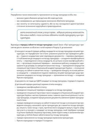 98
Передбачена також неможливість призначення на посаду прокурора особи, яка:
• визнана судом обмежено дієздатною або недієздатною;
• має захворювання, що перешкоджає виконанню обов’язків прокурора;
• має незняту чи непогашену судимість або на яку накладалося адміністративне
стягнення за вчинення корупційного правопорушення.
мати аналогічний стаж у галузі права... відкрило реальну можливість
для нових людей з-поза системи обійняти посади прокурорів у цих про-
куратурах.
Відповідно порядку зайняття посади прокурора новий Закон «Про прокуратуру» при-
святив десять великих за обсягом статей окремого Розділу V, де визначені:
1) конкурсні засади й порядок добору кандидатів на посаду прокурора місцевої про-
куратури, які передбачали такі етапи: ухвалення рішення про проведення добо-
ру — подання кандидатами заяв і відповідних документів — перевірка відповідно-
сті осіб вимогам до кандидата на посаду прокурора — складання кваліфікаційного
іспиту — оприлюднення списку кандидатів, які успішно склали кваліфікаційний іс-
пит, — організація спеціальної перевірки — визначення рейтингу кандидатів і зара-
хування їх до резерву на заміщення вакантних посад — проходження кандидатом
спеціальної підготовки в Національній академії прокуратури України — оголошення
конкурсу на зайняття вакантних посад — проведення конкурсу на основі рейтин-
гу кандидатів — направлення подання керівнику місцевої прокуратури щодо при-
значення кандидата на посаду прокурора — призначення на посаду — складення
Присяги прокурора;
2) документи, які подає до КДКП кандидат на посаду прокурора, і порядок їх подання;
3) детальний порядок реалізації окремих етапів конкурсу:
• проведення кваліфікаційного іспиту;
• проведення спеціальної перевірки кандидата на посаду прокурора;
• проведення спеціальної підготовки такого кандидата в Національній академії про-
куратури України з метою отримання знань і навичок практичної діяльності на по-
саді прокурора, складання процесуальних документів, вивчення правил прокурор-
ської етики;
• порядок проведення конкурсу на зайняття вакантної посади: в оголошенні про про-
ведення конкурсу зазначають орган прокуратури, де є вакантна посада прокуро-
ра, кількість таких посад і строк, протягом якого кандидати можуть подати заяву
про участь у конкурсі, а кандидат на посаду прокурора, який перебуває в резерві
та успішно пройшов спеціальну підготовку, може подати заяву із зазначенням про-
куратури, у якій він бажає зайняти вакантну посаду прокурора;
• порядок призначення на посаду прокурора керівником прокуратури;
• Присяга прокурора та порядок її складення.
 