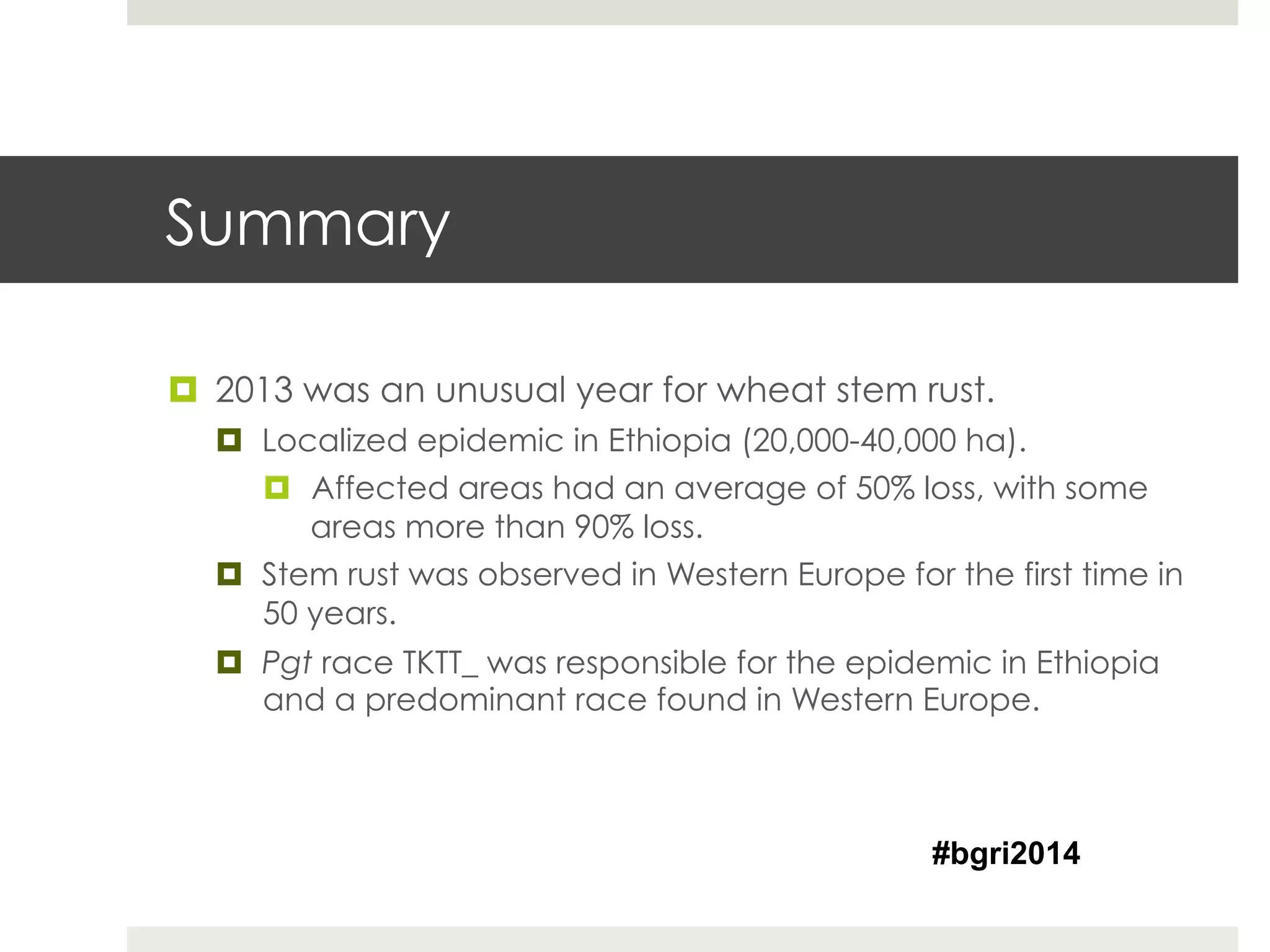 Summary
¤  2013 was an unusual year for wheat stem rust.
¤  Localized epidemic in Ethiopia (20,000-40,000 ha).
¤  Affected areas had an average of 50% loss, with some
areas more than 90% loss.
¤  Stem rust was observed in Western Europe for the first time in
50 years.
¤  Pgt race TKTT_ was responsible for the epidemic in Ethiopia
and a predominant race found in Western Europe.
#bgri2014
 