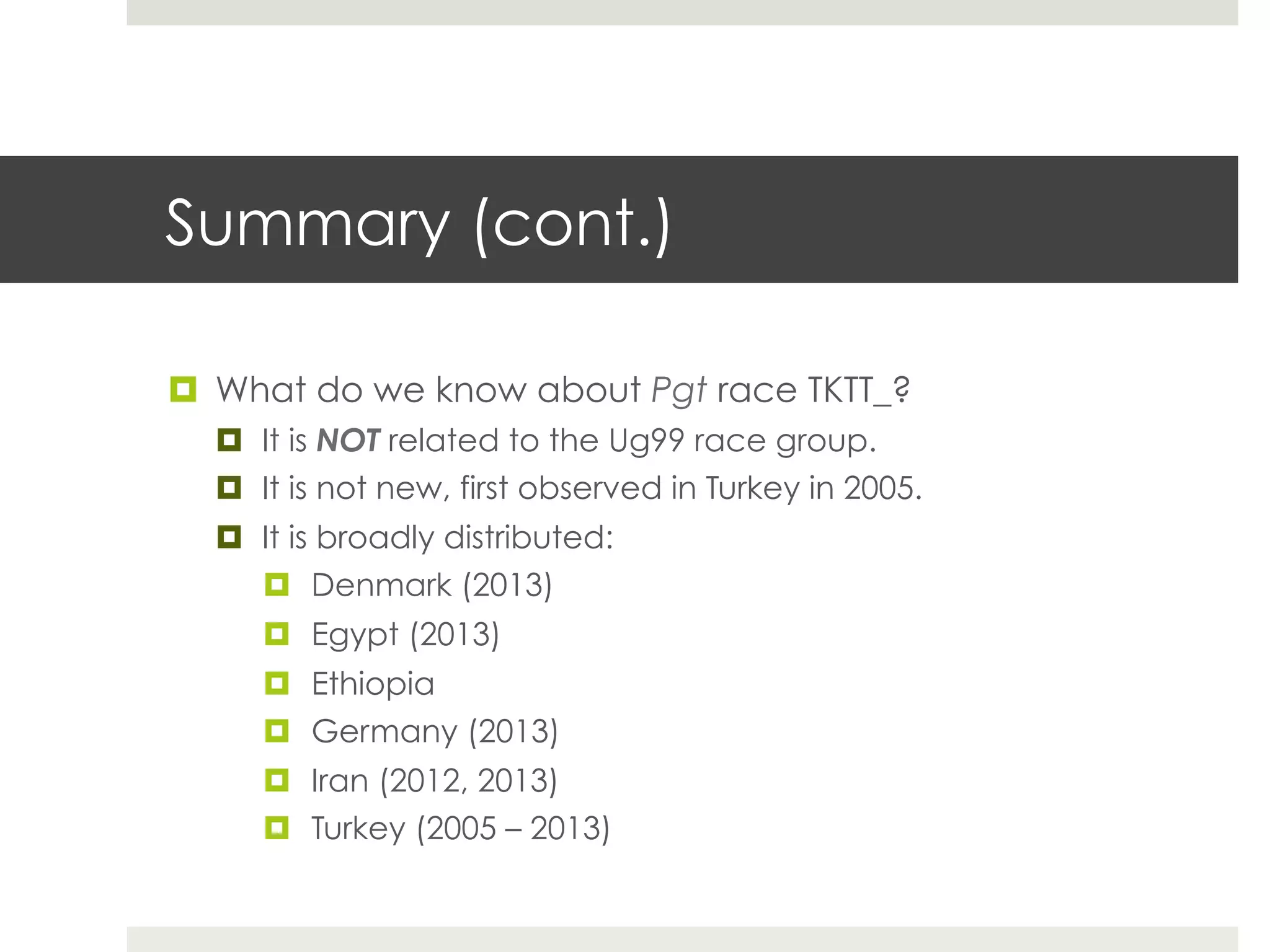 Summary (cont.)
¤  What do we know about Pgt race TKTT_?
¤  It is NOT related to the Ug99 race group.
¤  It is not new, first observed in Turkey in 2005.
¤  It is broadly distributed:
¤  Denmark (2013)
¤  Egypt (2013)
¤  Ethiopia
¤  Germany (2013)
¤  Iran (2012, 2013)
¤  Turkey (2005 – 2013)
 