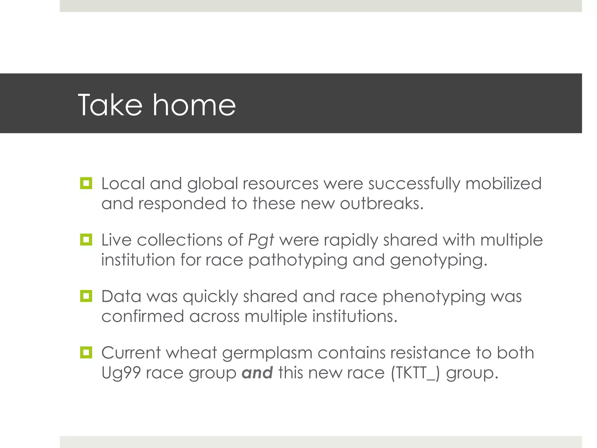 Take home
¤  Local and global resources were successfully mobilized
and responded to these new outbreaks.
¤  Live collections of Pgt were rapidly shared with multiple
institution for race pathotyping and genotyping.
¤  Data was quickly shared and race phenotyping was
confirmed across multiple institutions.
¤  Current wheat germplasm contains resistance to both
Ug99 race group and this new race (TKTT_) group.
 