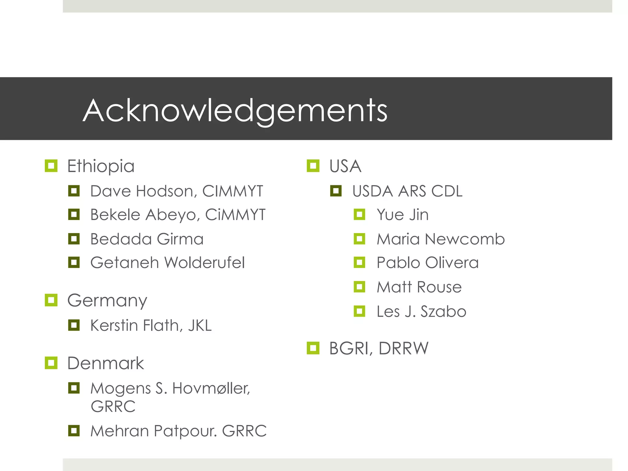 Acknowledgements
¤  Ethiopia
¤  Dave Hodson, CIMMYT
¤  Bekele Abeyo, CiMMYT
¤  Bedada Girma
¤  Getaneh Wolderufel
¤  Germany
¤  Kerstin Flath, JKL
¤  Denmark
¤  Mogens S. Hovmøller,
GRRC
¤  Mehran Patpour. GRRC
¤  USA
¤  USDA ARS CDL
¤  Yue Jin
¤  Maria Newcomb
¤  Pablo Olivera
¤  Matt Rouse
¤  Les J. Szabo
¤  BGRI, DRRW
 