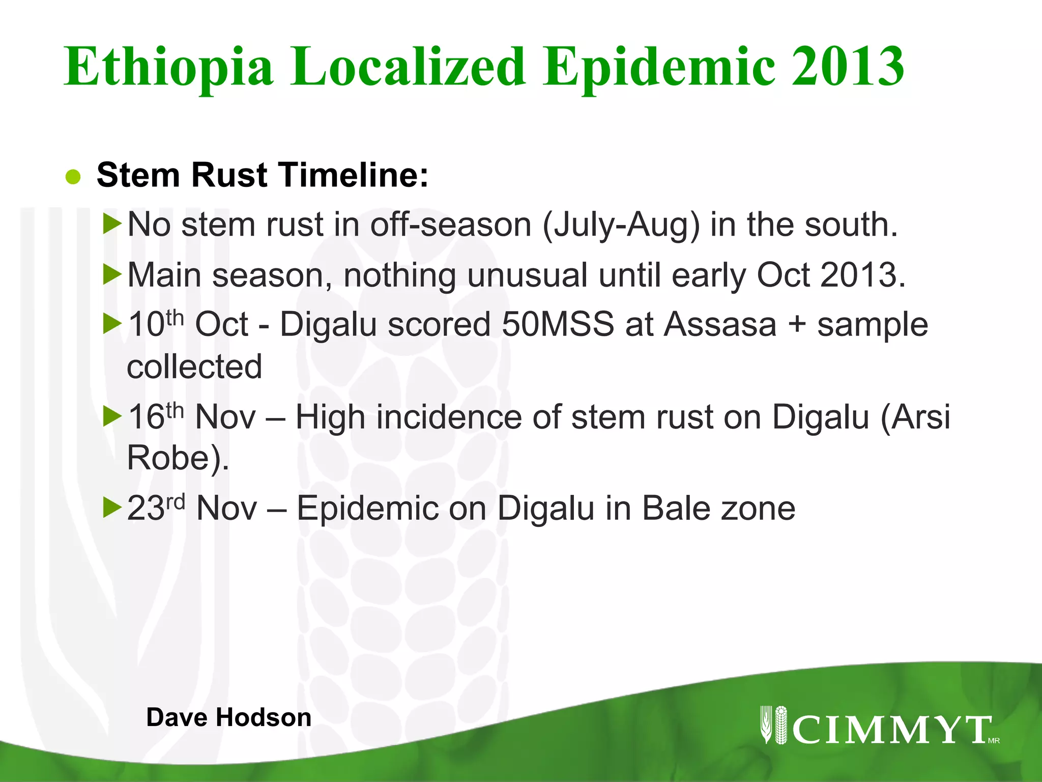 Ethiopia Localized Epidemic 2013
●  Stem Rust Timeline:
„ No stem rust in off-season (July-Aug) in the south.
„ Main season, nothing unusual until early Oct 2013.
„ 10th Oct - Digalu scored 50MSS at Assasa + sample
collected
„ 16th Nov – High incidence of stem rust on Digalu (Arsi
Robe).
„ 23rd Nov – Epidemic on Digalu in Bale zone
Dave Hodson
 