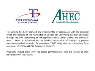 This activity has been planned and implemented in accordance with the Essential
Areas and policies of the Accreditation Council for Continuing Medical Education
through the joint sponsorship of Tift Regional Medical Center (TRMC) and SOWEGA-
AHEC. TRMC is accredited by the Medical Association of Georgia to provide
continuing medical education for physicians. TRMC designates this Live activity for a
maximum of 13.75 AMA PRA Category 1 Credits™.
Physicians should claim only the credit commensurate with the extent of their
participation in the activity.
 