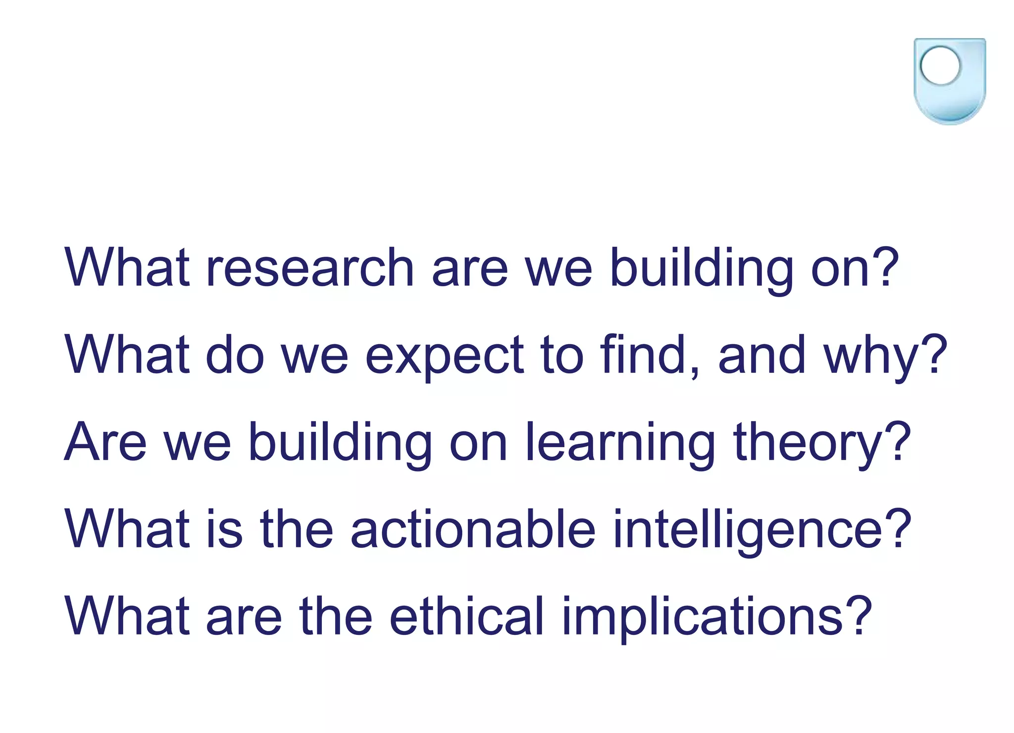 What research are we building on?
What do we expect to find, and why?
Are we building on learning theory?
What is the actionable intelligence?
What are the ethical implications?