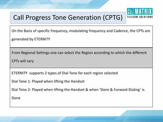 On the Basis of specific frequency, modulating frequency and Cadence, the CPTs are
generated by ETERNITY
From Regional Settings one can select the Region according to which the different
CPTs will vary
ETERNITY supports 2 types of Dial Tone for each region selected
Dial Tone 1: Played when lifting the Handset
Dial Tone 2: Played when lifting the Handset & when ‘Store & Forward Dialing’ is
Done
Call Progress Tone Generation (CPTG)
 