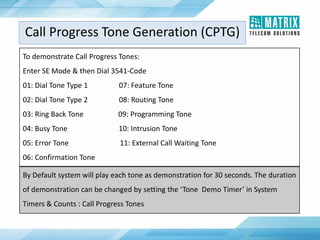 To demonstrate Call Progress Tones:
Enter SE Mode & then Dial 3541-Code
01: Dial Tone Type 1 07: Feature Tone
02: Dial Tone Type 2 08: Routing Tone
03: Ring Back Tone 09: Programming Tone
04: Busy Tone 10: Intrusion Tone
05: Error Tone 11: External Call Waiting Tone
06: Confirmation Tone
By Default system will play each tone as demonstration for 30 seconds. The duration
of demonstration can be changed by setting the ‘Tone Demo Timer’ in System
Timers & Counts : Call Progress Tones
Call Progress Tone Generation (CPTG)
 