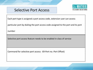 Each port type is assigned a port access code, extension user can access
particular port by dialing the port access code assigned to the port and its port
number
Selective port access feature needs to be enabled in class of service
Command for selective port access: 69-Port no.-Port Offset)
Selective Port Access
 