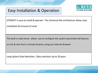 ETERNITY is easy to install & operate : The Universal Slot architecture allows easy
installation & removal of cards
The built-in web server allows you to configure the system parameters & features
on site & also from a remote location using any Internet Browser
Long System Data Retention : Data retention Up to 20 years
Easy Installation & Operation
 