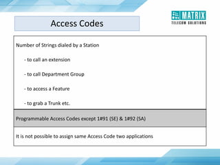 Number of Strings dialed by a Station
- to call an extension
- to call Department Group
- to access a Feature
- to grab a Trunk etc.
Programmable Access Codes except 1#91 (SE) & 1#92 (SA)
It is not possible to assign same Access Code two applications
Access Codes
 