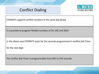 ETERNITY supports conflict numbers in the same dial phase
It is possible to program flexible numbers of 20, 202 and 2020
In the above case ETERNITY waits for the seconds programmed in conflict dial Timer
for the next digit
The conflict dial Timer is programmable from 001 to 255 seconds
Conflict Dialing
 