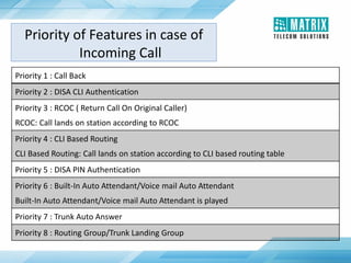 Priority 1 : Call Back
Priority 2 : DISA CLI Authentication
Priority 3 : RCOC ( Return Call On Original Caller)
RCOC: Call lands on station according to RCOC
Priority 4 : CLI Based Routing
CLI Based Routing: Call lands on station according to CLI based routing table
Priority 5 : DISA PIN Authentication
Priority 6 : Built-In Auto Attendant/Voice mail Auto Attendant
Built-In Auto Attendant/Voice mail Auto Attendant is played
Priority 7 : Trunk Auto Answer
Priority 8 : Routing Group/Trunk Landing Group
Priority of Features in case of
Incoming Call
 