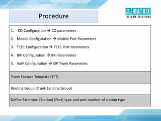 1. CO Configuration  CO parameters
2. Mobile Configuration  Mobile Port Parameters
3. T1E1 Configuration  T1E1 Port Parameters
4. BRI Configuration  BRI Parameters
5. VoIP Configuration  SIP Trunk Parameters
Trunk Feature Template (TFT)
Routing Group (Trunk Landing Group)
Define Extension (Station) (Port) type and port number of station type
Procedure
 