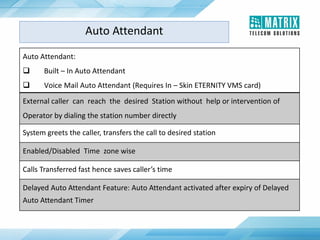 Auto Attendant:
 Built – In Auto Attendant
 Voice Mail Auto Attendant (Requires In – Skin ETERNITY VMS card)
External caller can reach the desired Station without help or intervention of
Operator by dialing the station number directly
System greets the caller, transfers the call to desired station
Enabled/Disabled Time zone wise
Calls Transferred fast hence saves caller’s time
Delayed Auto Attendant Feature: Auto Attendant activated after expiry of Delayed
Auto Attendant Timer
Auto Attendant
 