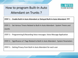 How to program Built-In Auto
Attendant on Trunks ?
STEP 1 :- Enable Built-In Auto Attendant or Delayed Built-In Auto Attendant: TFT
STEP 2 :- Set Various Timers Related to Built-In Auto Attendant : System Timers and
counts
STEP 3 :- Programming & Recording Voice messages: Voice Message Application
STEP 4 :- Significance of Flags Related to Built-In Auto Attendant : System Parameters
STEP 5 :- Setting Privacy from Built-In Auto Attendant for each user
 