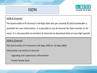 ISDN-B Channel:
The band width of B-channel is 64 Kbps (Kilo bits per second) & total bandwidth is
available for user information. It is possible to use B-channel for data transfer or for
voice. It is also possible to combine B-channels to download data at very high speeds
ISDN-D Channel:
The band width of D-channel is 64 kbps (PRI) or 16 kbps (BRI)
Information carried by D-channel
- Signaling and supervisory information
- Packet Mode Data
ISDN
 