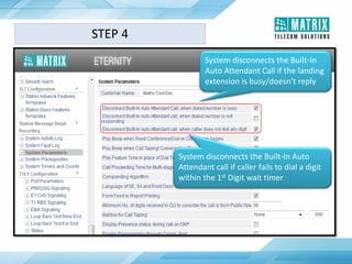 System disconnects the Built-In
Auto Attendant Call if the landing
extension is busy/doesn’t reply
System disconnects the Built-In Auto
Attendant call if caller fails to dial a digit
within the 1st Digit wait timer
STEP 4
 